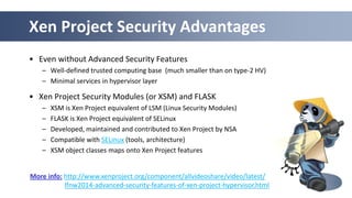 43
Xen Project Security Advantages
• Even without Advanced Security Features
– Well-defined trusted computing base (much smaller than on type-2 HV)
– Minimal services in hypervisor layer
• Xen Project Security Modules (or XSM) and FLASK
– XSM is Xen Project equivalent of LSM (Linux Security Modules)
– FLASK is Xen Project equivalent of SELinux
– Developed, maintained and contributed to Xen Project by NSA
– Compatible with SELinux (tools, architecture)
– XSM object classes maps onto Xen Project features
More info: http://www.xenproject.org/component/allvideoshare/video/latest/
lfnw2014-advanced-security-features-of-xen-project-hypervisor.html
 