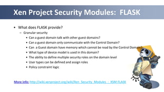 44
Xen Project Security Modules: FLASK
• What does FLASK provide?
– Granular security
• Can a guest domain talk with other guest domains?
• Can a guest domain only communicate with the Control Domain?
• Can a Guest domain have memory which cannot be read by the Control Domain?
• What type of device model is used in this domain?
• The ability to define multiple security roles on the domain level
• User types can be defined and assign roles
• Policy constraint logic
More info: http://wiki.xenproject.org/wiki/Xen_Security_Modules_:_XSM-FLASK
 