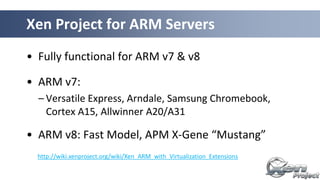 • Fully functional for ARM v7 & v8
• ARM v7:
– Versatile Express, Arndale, Samsung Chromebook,
Cortex A15, Allwinner A20/A31
• ARM v8: Fast Model, APM X-Gene “Mustang”
Xen Project for ARM Servers
http://wiki.xenproject.org/wiki/Xen_ARM_with_Virtualization_Extensions
 