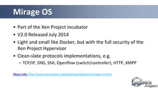 • Part of the Xen Project incubator
• V2.0 Released July 2014
• Light and small like Docker, but with the full security of the
Xen Project Hypervisor
• Clean-slate protocols implementations, e.g.
– TCP/IP, DNS, SSH, Openflow (switch/controller), HTTP, XMPP
Mirage OS
More info: http://www.xenproject.org/developers/teams/mirage-os.html
 
