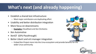• Establish a shared test infrastructure
– Most major contributors are duplicating effort
• Usability and better distribution integration
• More focus on downstreams
– Examples: CloudStack and Xen Orchestra
• Xen Automotive
• XenGT (GPU Passthrough)
• Better Libvirt and virt-manager integration
– Embed Xen Project more into the Linux ecosystem and provide benefits for the
wider Linux community
What’s next (and already happening)
 