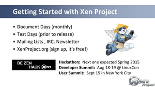 • Document Days (monthly)
• Test Days (prior to release)
• Mailing Lists , IRC, Newsletter
• XenProject.org (sign up, it’s free!)
Getting Started with Xen Project
Hackathon: Next one expected Spring 2015
Developer Summit: Aug 18-19 @ LinuxCon
User Summit: Sept 15 in New York City
 