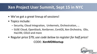 • We’ve got a great lineup of sessions!
• Topics include:
– Security, Cloud Integration, Unikernels, Orchestration, …
– SUSE Cloud, OpenStack, XenServer, CentOS, Xen Orchestra, OSv,
HaLVM, COLO and more
• Regular price $79; use code below to register for half price!
CODE: XenMDMeetup
Xen Project User Summit, Sept 15 in NYC
 