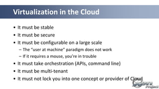 Virtualization in the Cloud
• It must be stable
• It must be secure
• It must be configurable on a large scale
– The “user at machine” paradigm does not work
– If it requires a mouse, you’re in trouble
• It must take orchestration (APIs, command line)
• It must be multi-tenant
• It must not lock you into one concept or provider of Cloud
 