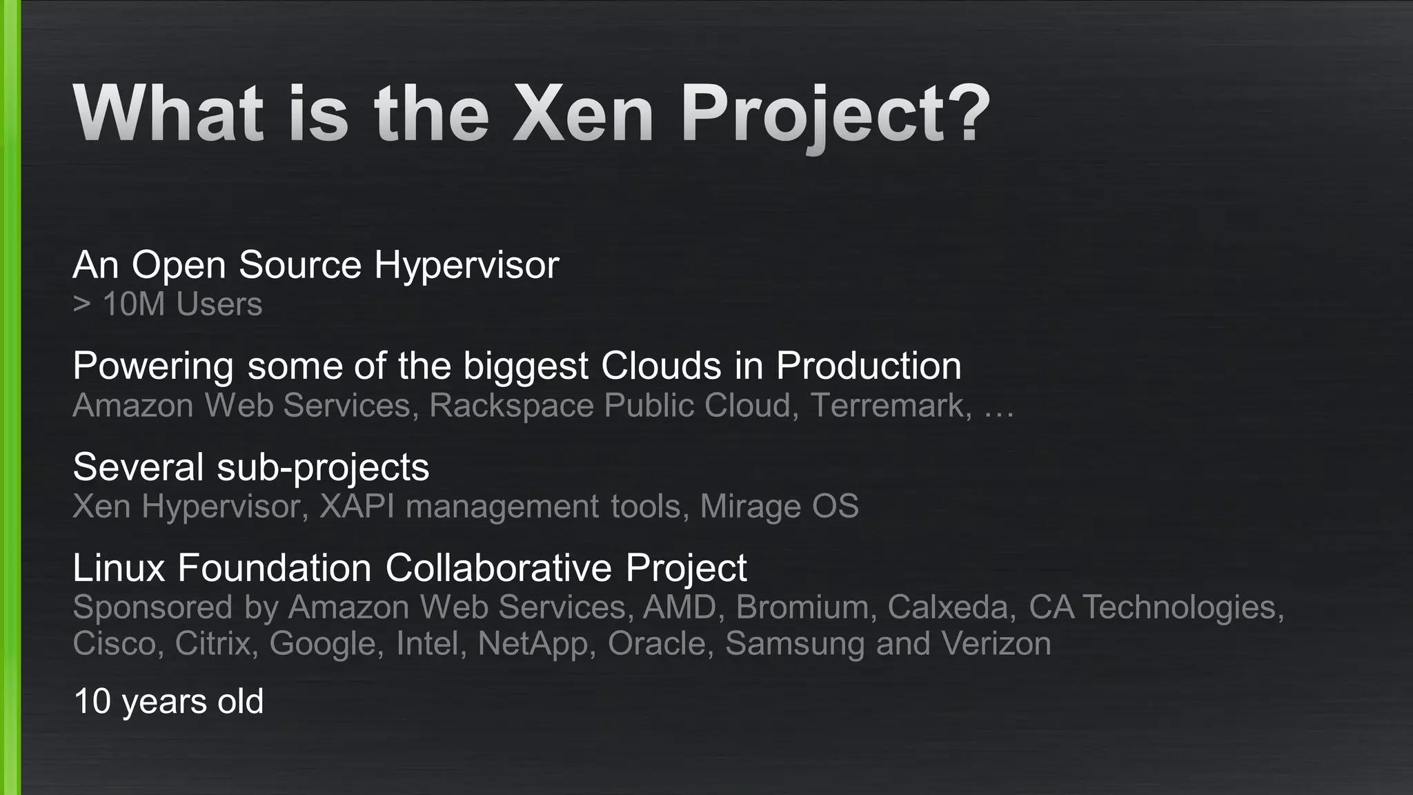 An Open Source Hypervisor
> 10M Users
Powering some of the biggest Clouds in Production
Amazon Web Services, Rackspace Public Cloud, Terremark, …
Several sub-projects
Xen Hypervisor, XAPI management tools, Mirage OS
Linux Foundation Collaborative Project
Sponsored by Amazon Web Services, AMD, Bromium, Calxeda, CA Technologies,
Cisco, Citrix, Google, Intel, NetApp, Oracle, Samsung and Verizon
10 years old
 