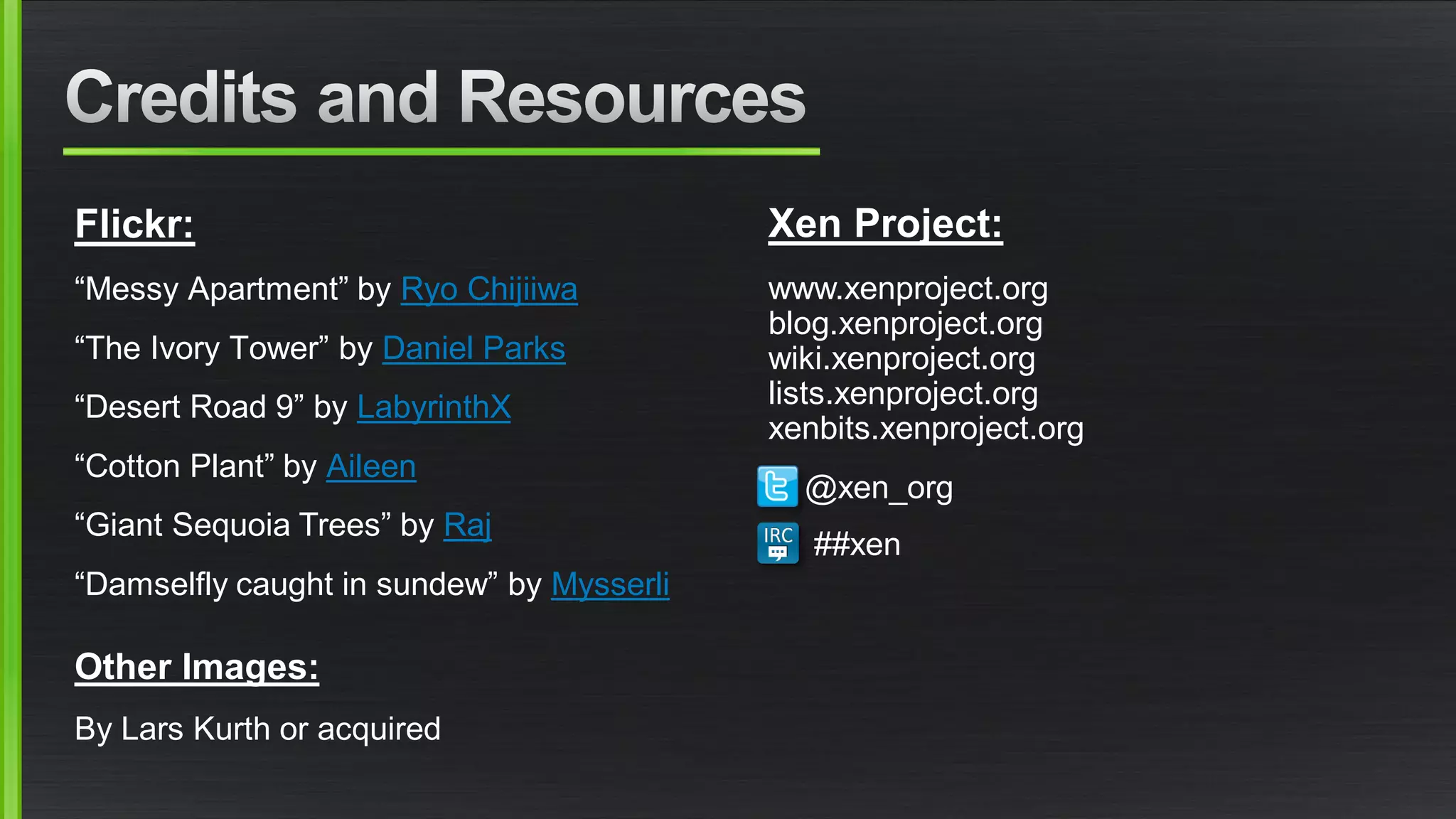 Flickr:
“Messy Apartment” by Ryo Chijiiwa
“The Ivory Tower” by Daniel Parks
“Desert Road 9” by LabyrinthX
“Cotton Plant” by Aileen
“Giant Sequoia Trees” by Raj
“Damselfly caught in sundew” by Mysserli
Other Images:
By Lars Kurth or acquired
Xen Project:
www.xenproject.org
blog.xenproject.org
wiki.xenproject.org
lists.xenproject.org
xenbits.xenproject.org
@xen_org
##xen
 