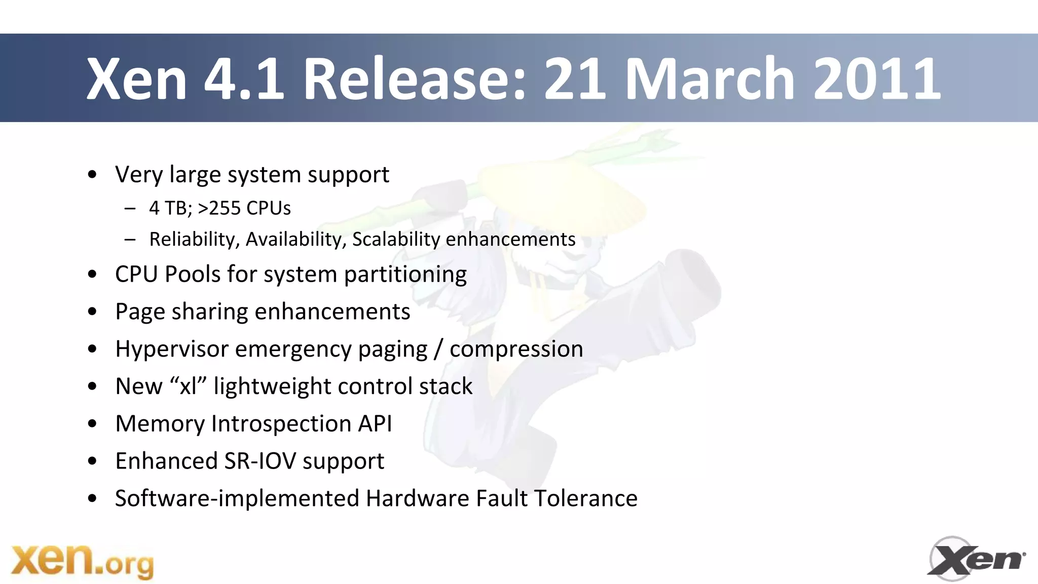 Xen 4.1 Release: 21 March 2011
• Very large system support
    – 4 TB; >255 CPUs
    – Reliability, Availability, Scalability enhancements
•   CPU Pools for system partitioning
•   Page sharing enhancements
•   Hypervisor emergency paging / compression
•   New “xl” lightweight control stack
•   Memory Introspection API
•   Enhanced SR-IOV support
•   Software-implemented Hardware Fault Tolerance
 