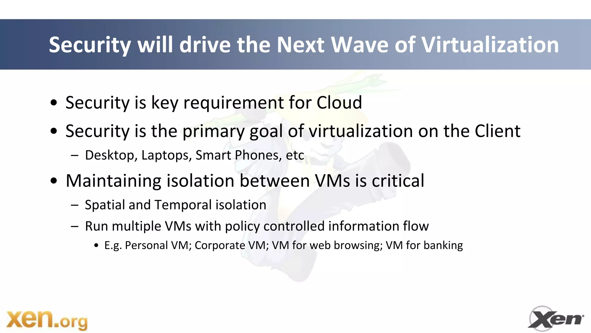Security will drive the Next Wave of Virtualization

• Security is key requirement for Cloud
• Security is the primary goal of virtualization on the Client
  – Desktop, Laptops, Smart Phones, etc
• Maintaining isolation between VMs is critical
  – Spatial and Temporal isolation
  – Run multiple VMs with policy controlled information flow
     • E.g. Personal VM; Corporate VM; VM for web browsing; VM for banking
 