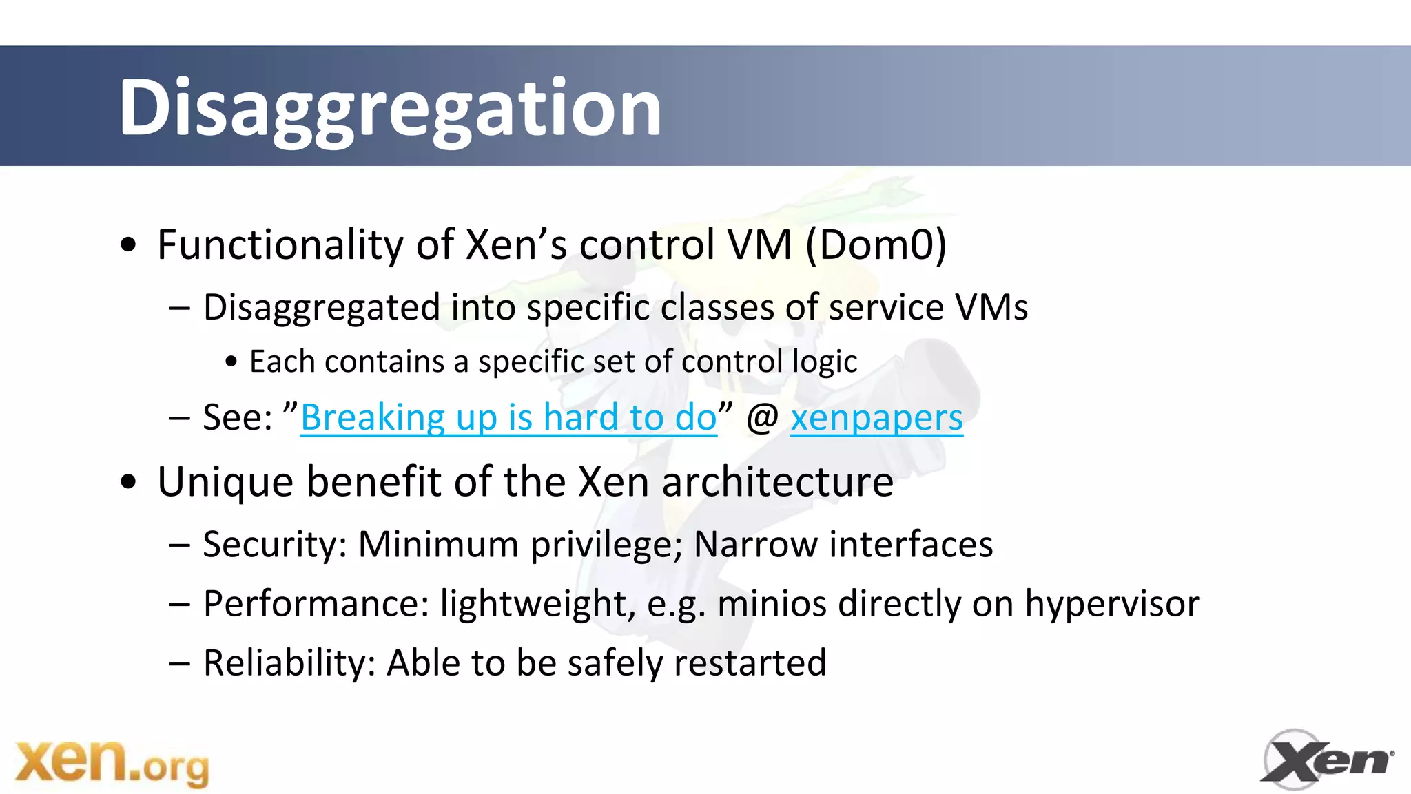 Disaggregation
• Functionality of Xen’s control VM (Dom0)
  – Disaggregated into specific classes of service VMs
     • Each contains a specific set of control logic
  – See: ”Breaking up is hard to do” @ xenpapers
• Unique benefit of the Xen architecture
  – Security: Minimum privilege; Narrow interfaces
  – Performance: lightweight, e.g. minios directly on hypervisor
  – Reliability: Able to be safely restarted
 