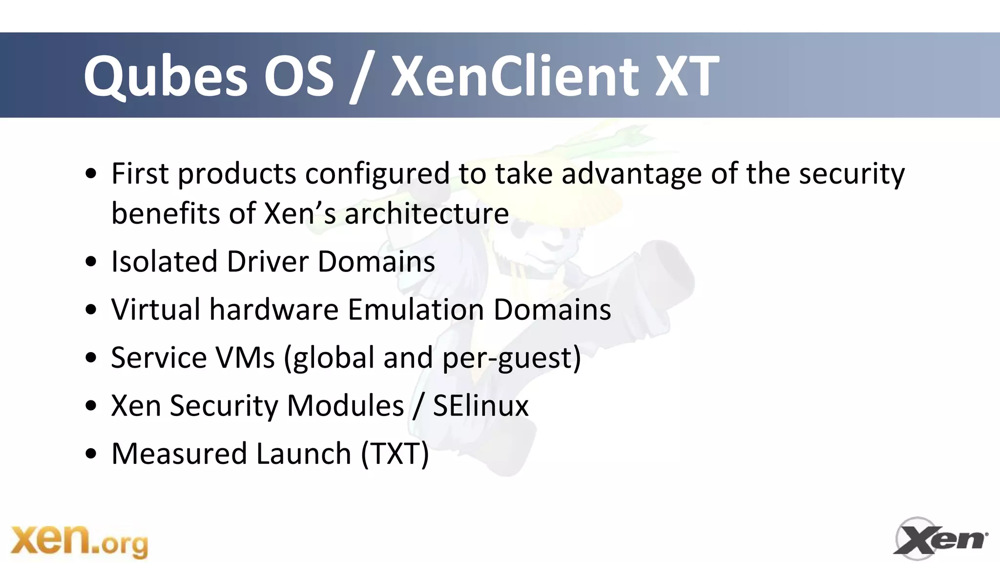 Qubes OS / XenClient XT
• First products configured to take advantage of the security
  benefits of Xen’s architecture
• Isolated Driver Domains
• Virtual hardware Emulation Domains
• Service VMs (global and per-guest)
• Xen Security Modules / SElinux
• Measured Launch (TXT)
 