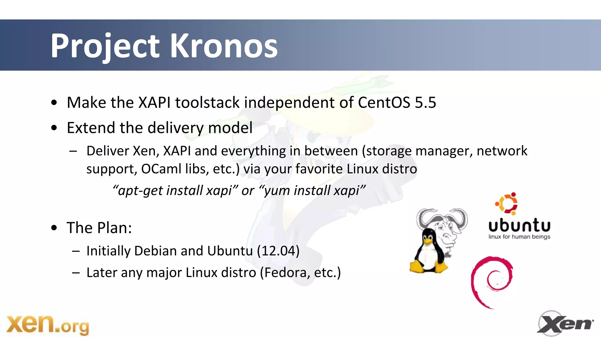 Project Kronos
• Make the XAPI toolstack independent of CentOS 5.5
• Extend the delivery model
  – Deliver Xen, XAPI and everything in between (storage manager, network
    support, OCaml libs, etc.) via your favorite Linux distro
        “apt-get install xapi” or “yum install xapi”

• The Plan:
   – Initially Debian and Ubuntu (12.04)
   – Later any major Linux distro (Fedora, etc.)
 