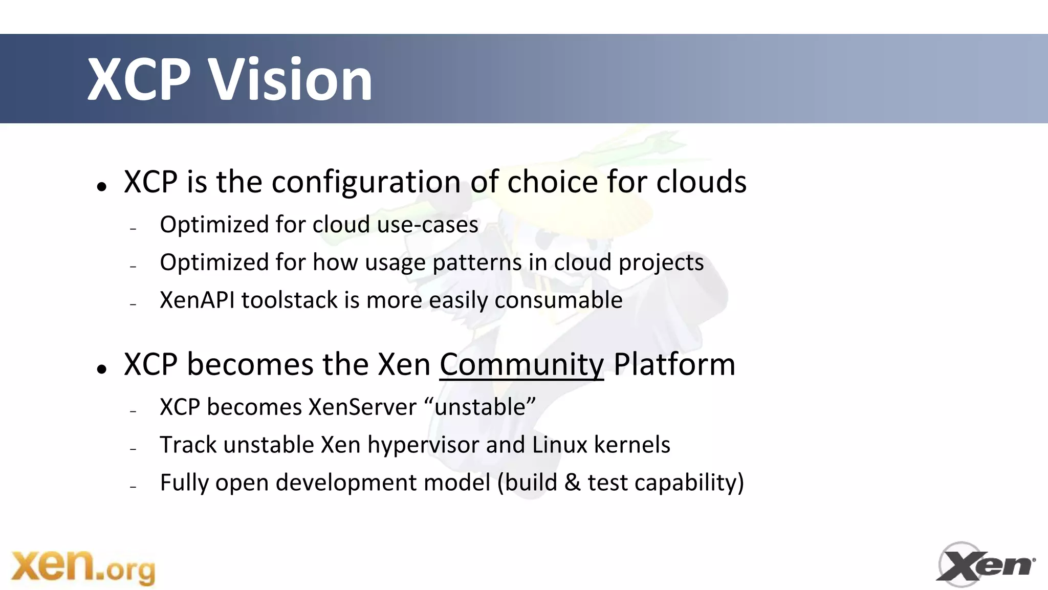 XCP Vision
   XCP is the configuration of choice for clouds
    –   Optimized for cloud use-cases
    –   Optimized for how usage patterns in cloud projects
    –   XenAPI toolstack is more easily consumable

   XCP becomes the Xen Community Platform
    –   XCP becomes XenServer “unstable”
    –   Track unstable Xen hypervisor and Linux kernels
    –   Fully open development model (build & test capability)
 