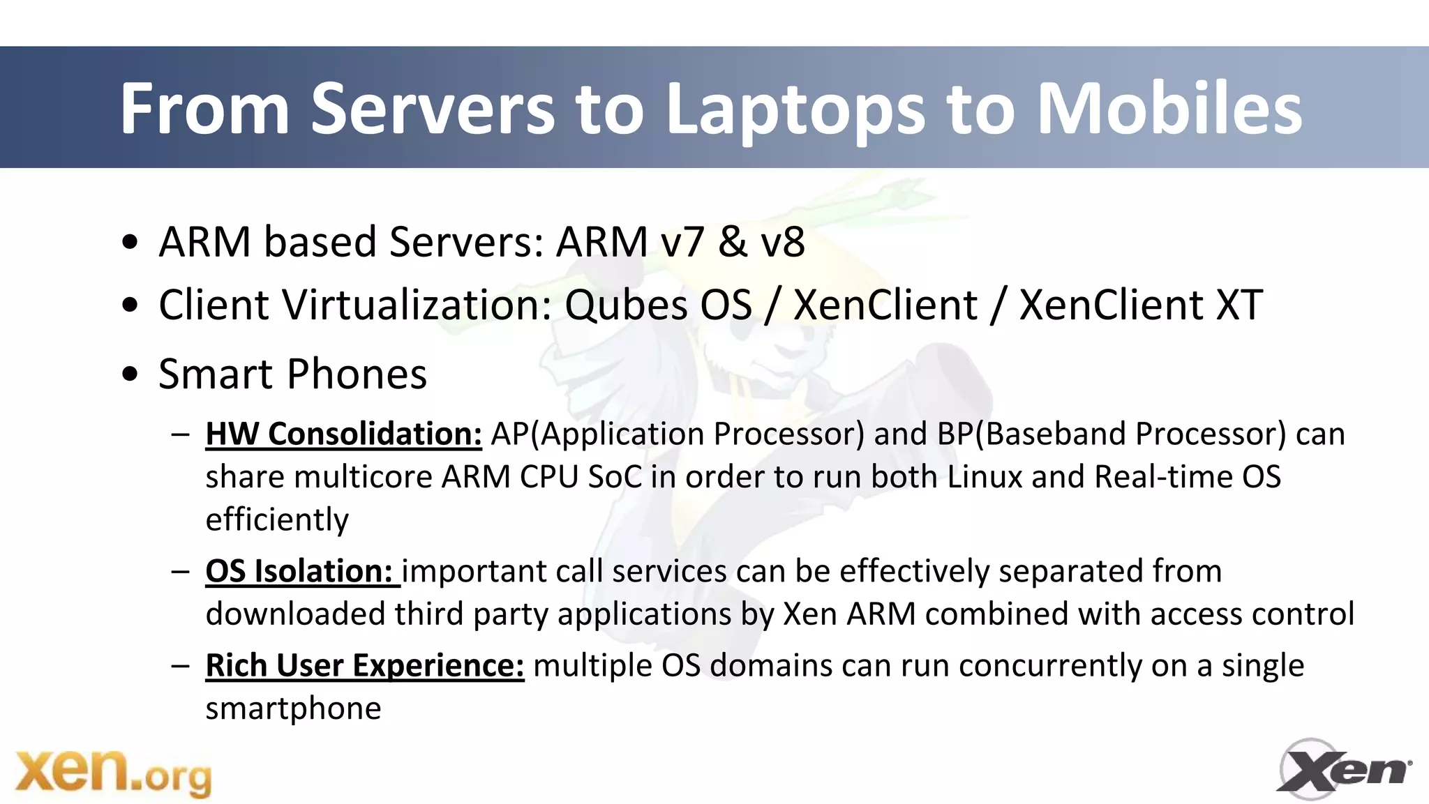 From Servers to Laptops to Mobiles
• ARM based Servers: ARM v7 & v8
• Client Virtualization: Qubes OS / XenClient / XenClient XT
• Smart Phones
  – HW Consolidation: AP(Application Processor) and BP(Baseband Processor) can
    share multicore ARM CPU SoC in order to run both Linux and Real-time OS
    efficiently
  – OS Isolation: important call services can be effectively separated from
    downloaded third party applications by Xen ARM combined with access control
  – Rich User Experience: multiple OS domains can run concurrently on a single
    smartphone
 