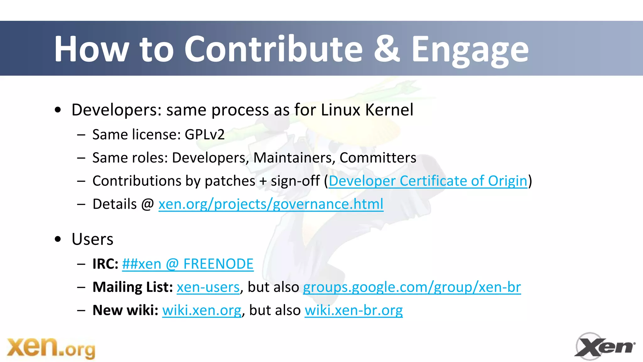 How to Contribute & Engage
• Developers: same process as for Linux Kernel
   –   Same license: GPLv2
   –   Same roles: Developers, Maintainers, Committers
   –   Contributions by patches + sign-off (Developer Certificate of Origin)
   –   Details @ xen.org/projects/governance.html

• Users
   – IRC: ##xen @ FREENODE
   – Mailing List: xen-users, but also groups.google.com/group/xen-br
   – New wiki: wiki.xen.org, but also wiki.xen-br.org
 