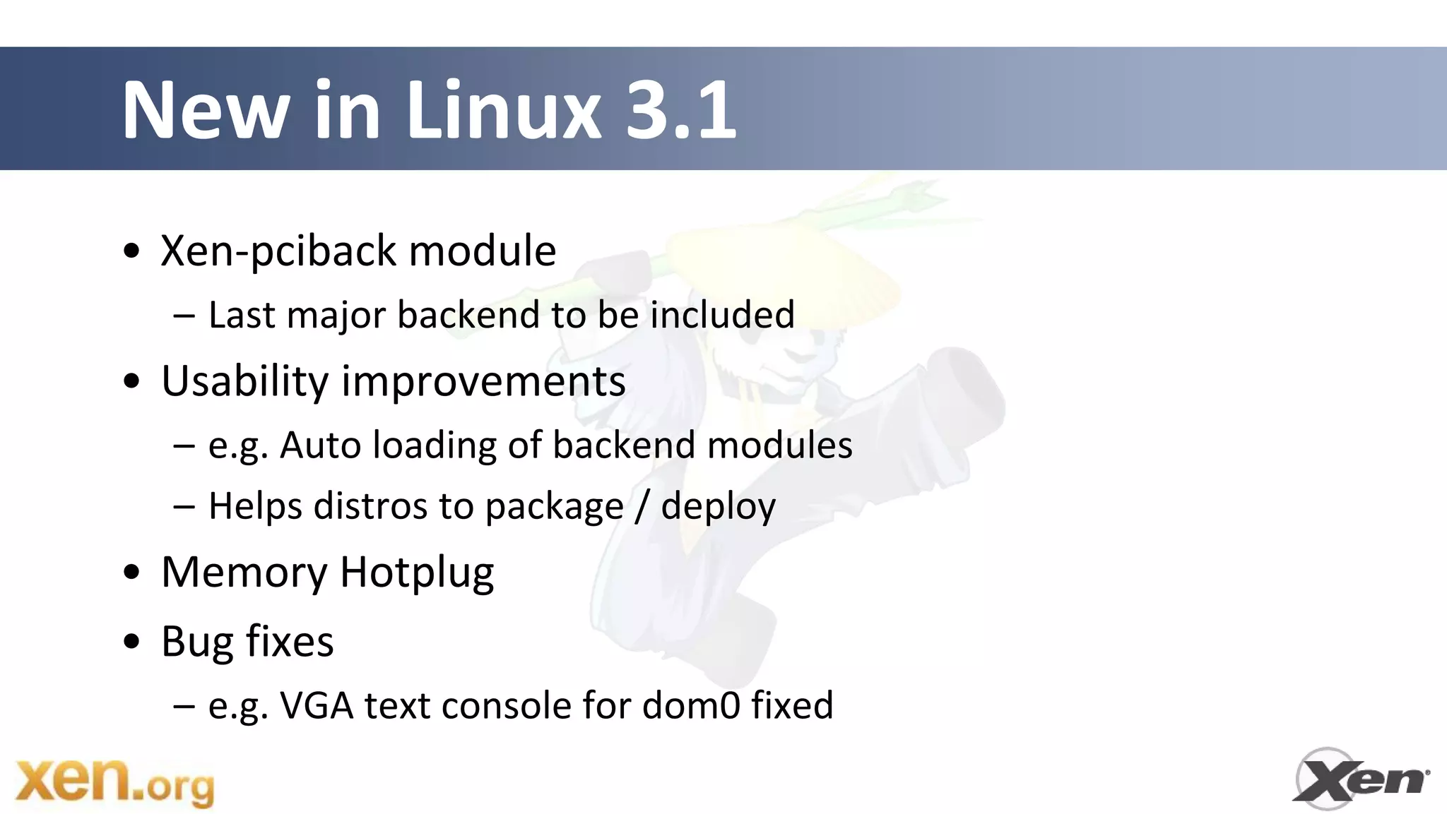 New in Linux 3.1
• Xen-pciback module
  – Last major backend to be included
• Usability improvements
  – e.g. Auto loading of backend modules
  – Helps distros to package / deploy
• Memory Hotplug
• Bug fixes
  – e.g. VGA text console for dom0 fixed
 