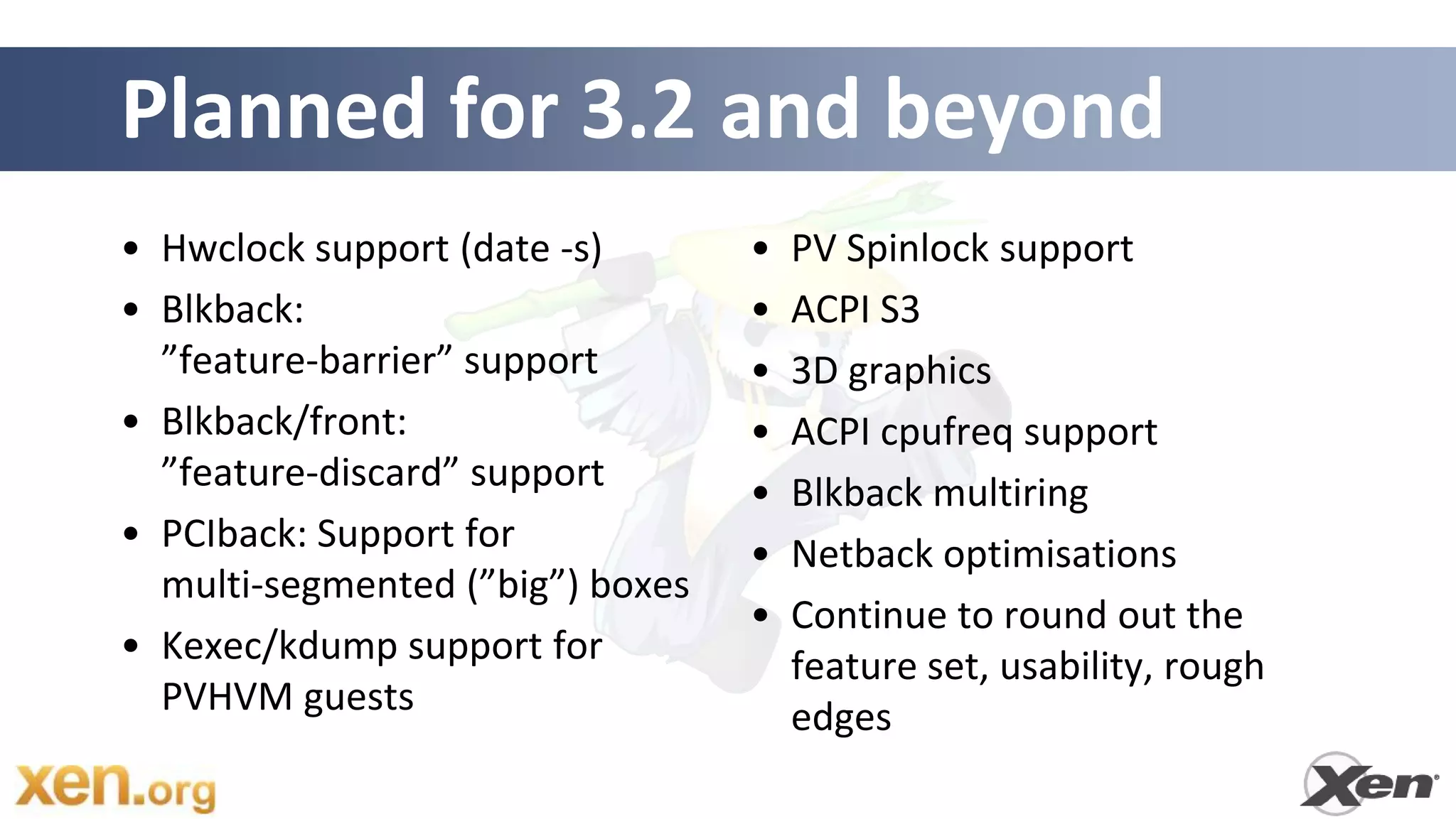 Planned for 3.2 and beyond
• Hwclock support (date -s)       •   PV Spinlock support
• Blkback:                        •   ACPI S3
  ”feature-barrier” support       •   3D graphics
• Blkback/front:                  •   ACPI cpufreq support
  ”feature-discard” support       •   Blkback multiring
• PCIback: Support for            •   Netback optimisations
  multi-segmented (”big”) boxes
                                  •   Continue to round out the
• Kexec/kdump support for             feature set, usability, rough
  PVHVM guests                        edges
 