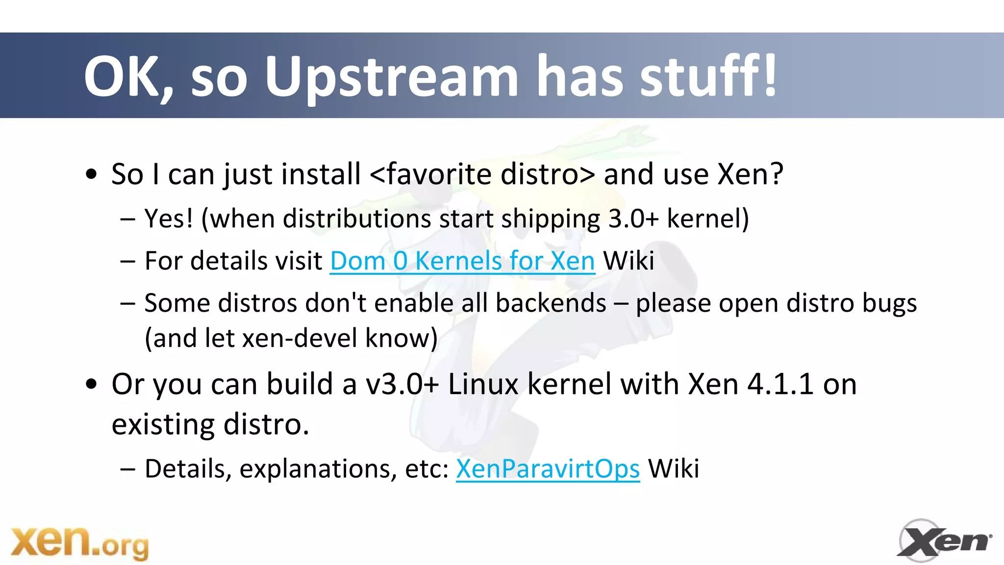 OK, so Upstream has stuff!
• So I can just install <favorite distro> and use Xen?
  – Yes! (when distributions start shipping 3.0+ kernel)
  – For details visit Dom 0 Kernels for Xen Wiki
  – Some distros don't enable all backends – please open distro bugs
    (and let xen-devel know)
• Or you can build a v3.0+ Linux kernel with Xen 4.1.1 on
  existing distro.
  – Details, explanations, etc: XenParavirtOps Wiki
 