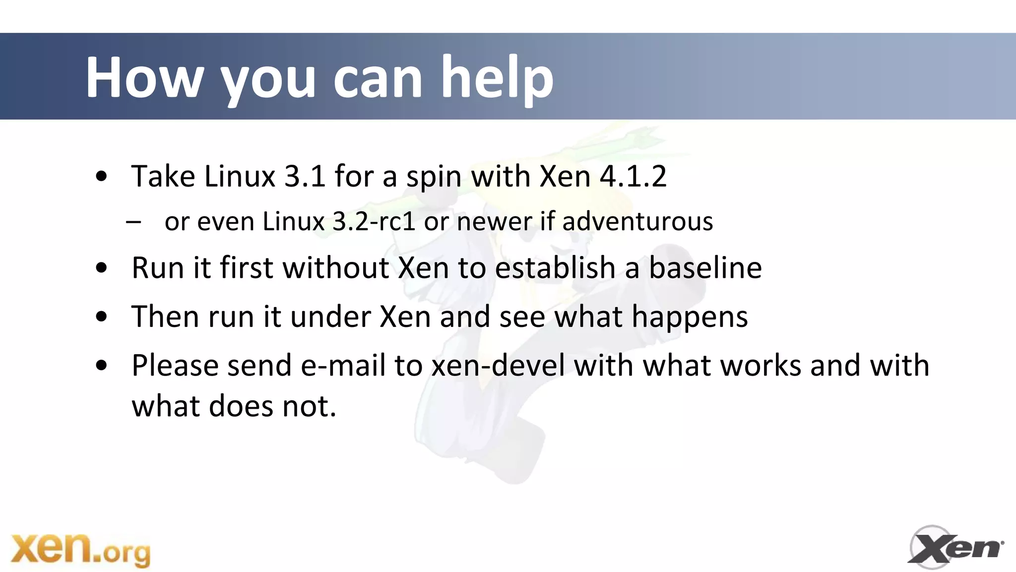 How you can help
• Take Linux 3.1 for a spin with Xen 4.1.2
  – or even Linux 3.2-rc1 or newer if adventurous
• Run it first without Xen to establish a baseline
• Then run it under Xen and see what happens
• Please send e-mail to xen-devel with what works and with
  what does not.
 