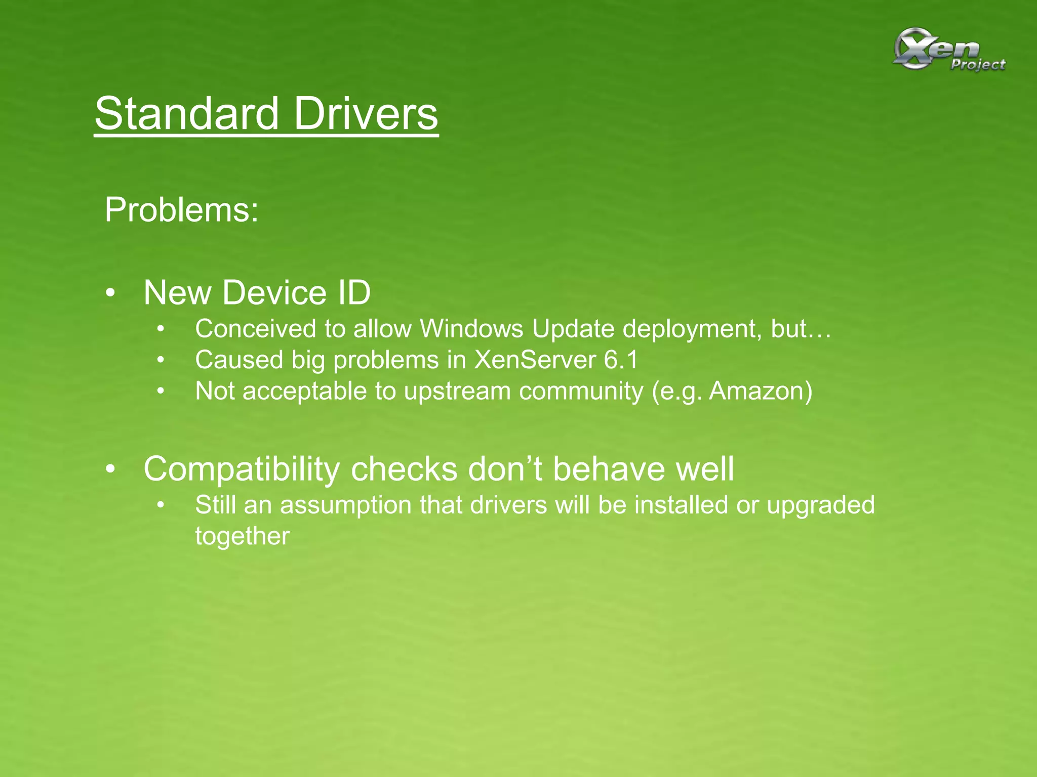 Standard Drivers
Problems:
• New Device ID
• Conceived to allow Windows Update deployment, but…
• Caused big problems in XenServer 6.1
• Not acceptable to upstream community (e.g. Amazon)
• Compatibility checks don’t behave well
• Still an assumption that drivers will be installed or upgraded
together
 