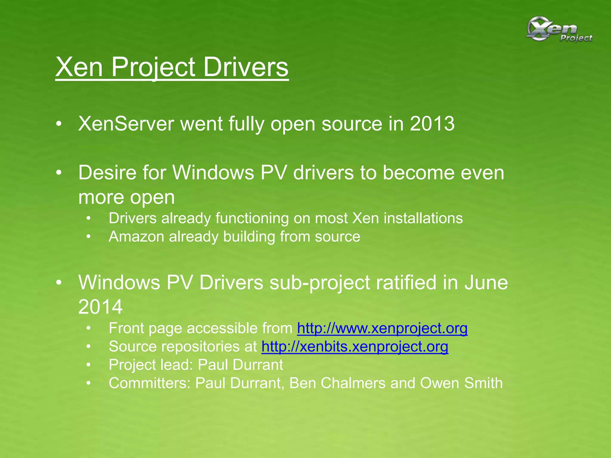 Xen Project Drivers
• XenServer went fully open source in 2013
• Desire for Windows PV drivers to become even
more open
• Drivers already functioning on most Xen installations
• Amazon already building from source
• Windows PV Drivers sub-project ratified in June
2014
• Front page accessible from http://www.xenproject.org
• Source repositories at http://xenbits.xenproject.org
• Project lead: Paul Durrant
• Committers: Paul Durrant, Ben Chalmers and Owen Smith
 