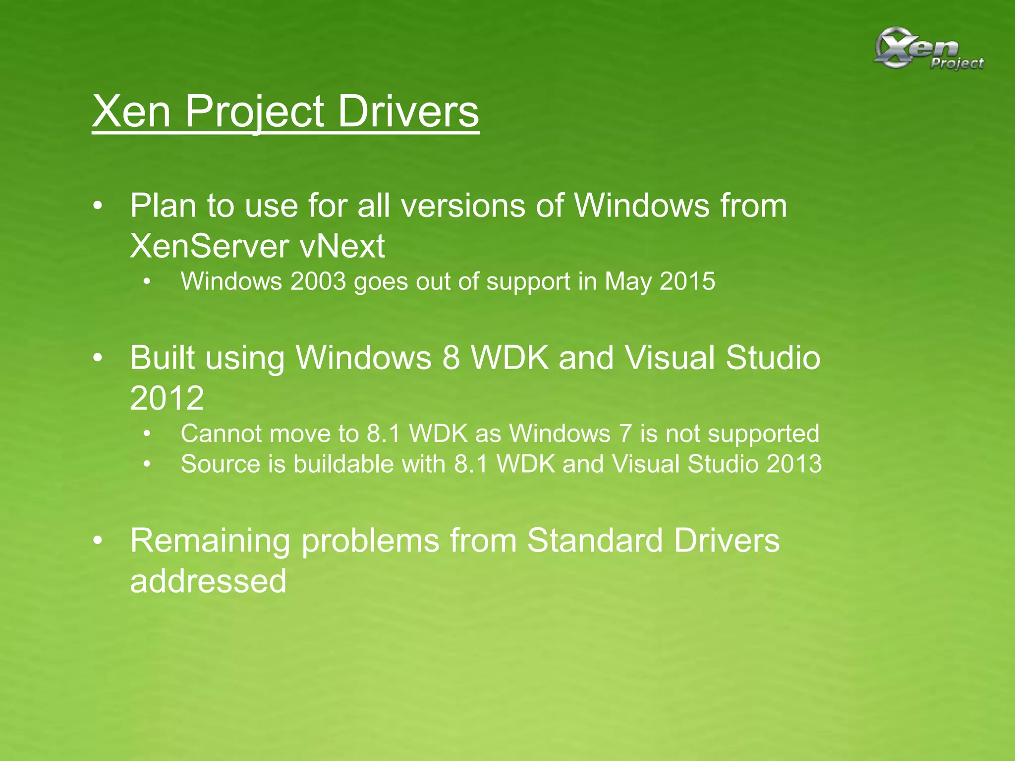 Xen Project Drivers
• Plan to use for all versions of Windows from
XenServer vNext
• Windows 2003 goes out of support in May 2015
• Built using Windows 8 WDK and Visual Studio
2012
• Cannot move to 8.1 WDK as Windows 7 is not supported
• Source is buildable with 8.1 WDK and Visual Studio 2013
• Remaining problems from Standard Drivers
addressed
 
