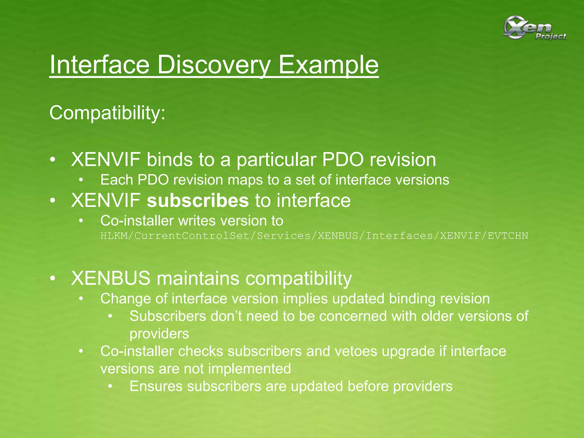 Interface Discovery Example
Compatibility:
• XENVIF binds to a particular PDO revision
• Each PDO revision maps to a set of interface versions
• XENVIF subscribes to interface
• Co-installer writes version to
HLKM/CurrentControlSet/Services/XENBUS/Interfaces/XENVIF/EVTCHN
• XENBUS maintains compatibility
• Change of interface version implies updated binding revision
• Subscribers don’t need to be concerned with older versions of
providers
• Co-installer checks subscribers and vetoes upgrade if interface
versions are not implemented
• Ensures subscribers are updated before providers
 