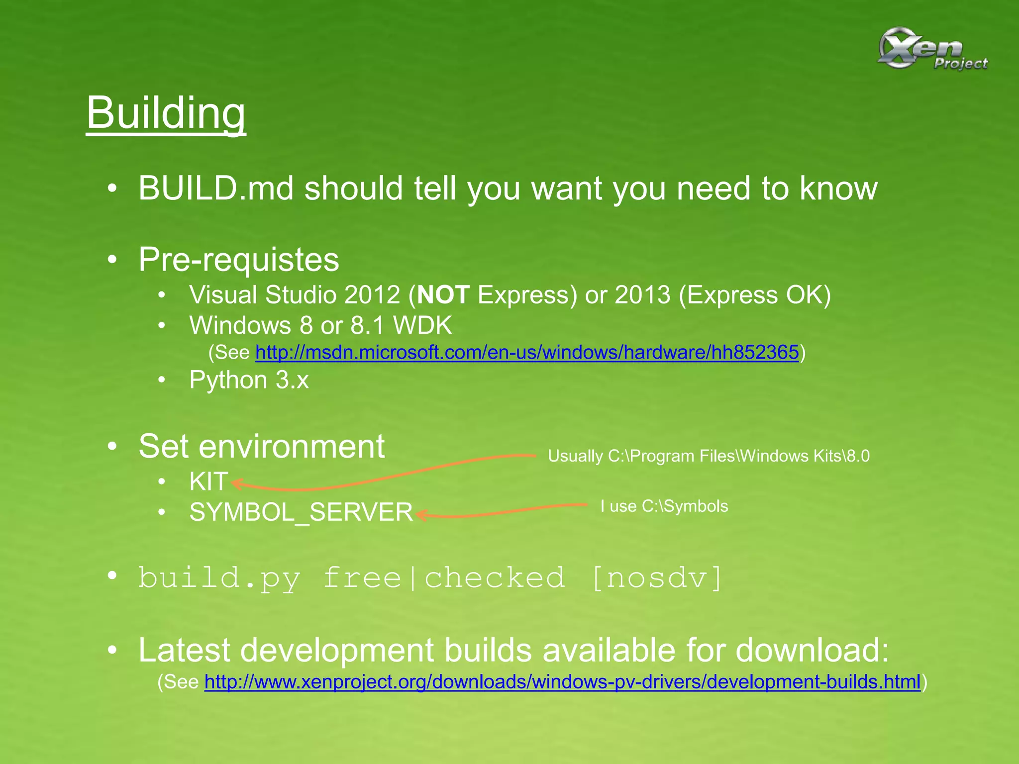 Building
• BUILD.md should tell you want you need to know
• Pre-requistes
• Visual Studio 2012 (NOT Express) or 2013 (Express OK)
• Windows 8 or 8.1 WDK
(See http://msdn.microsoft.com/en-us/windows/hardware/hh852365)
• Python 3.x
• Set environment
• KIT
• SYMBOL_SERVER
• build.py free|checked [nosdv]
• Latest development builds available for download:
(See http://www.xenproject.org/downloads/windows-pv-drivers/development-builds.html)
Usually C:Program FilesWindows Kits8.0
I use C:Symbols
 