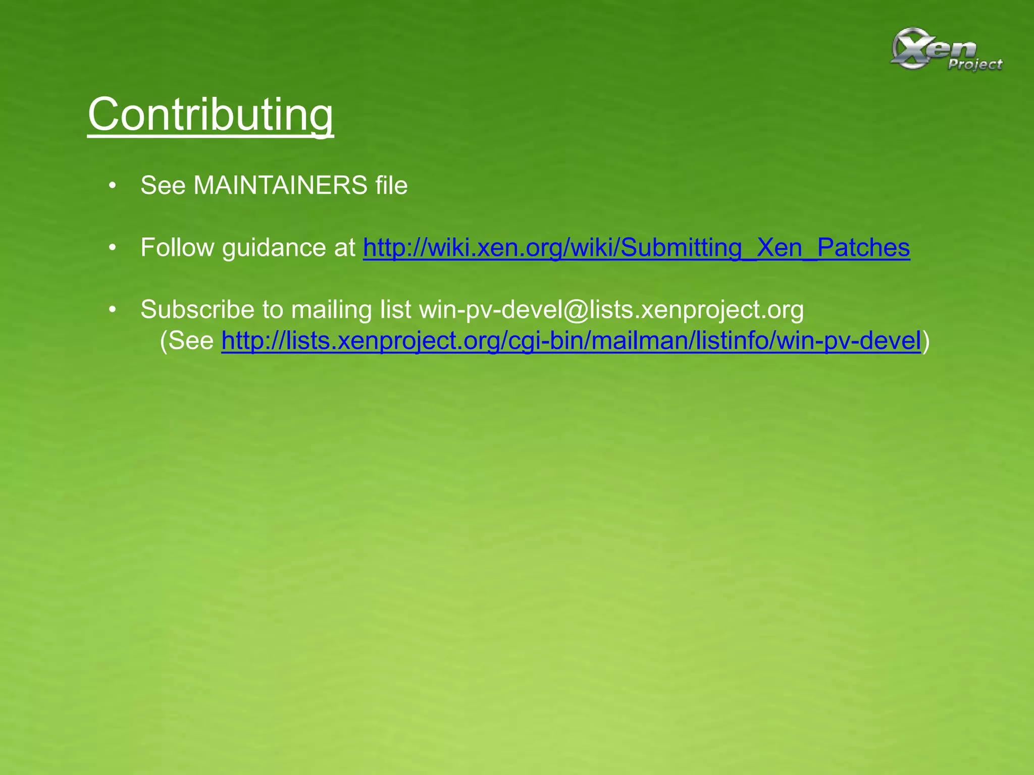 Contributing
• See MAINTAINERS file
• Follow guidance at http://wiki.xen.org/wiki/Submitting_Xen_Patches
• Subscribe to mailing list win-pv-devel@lists.xenproject.org
(See http://lists.xenproject.org/cgi-bin/mailman/listinfo/win-pv-devel)
 