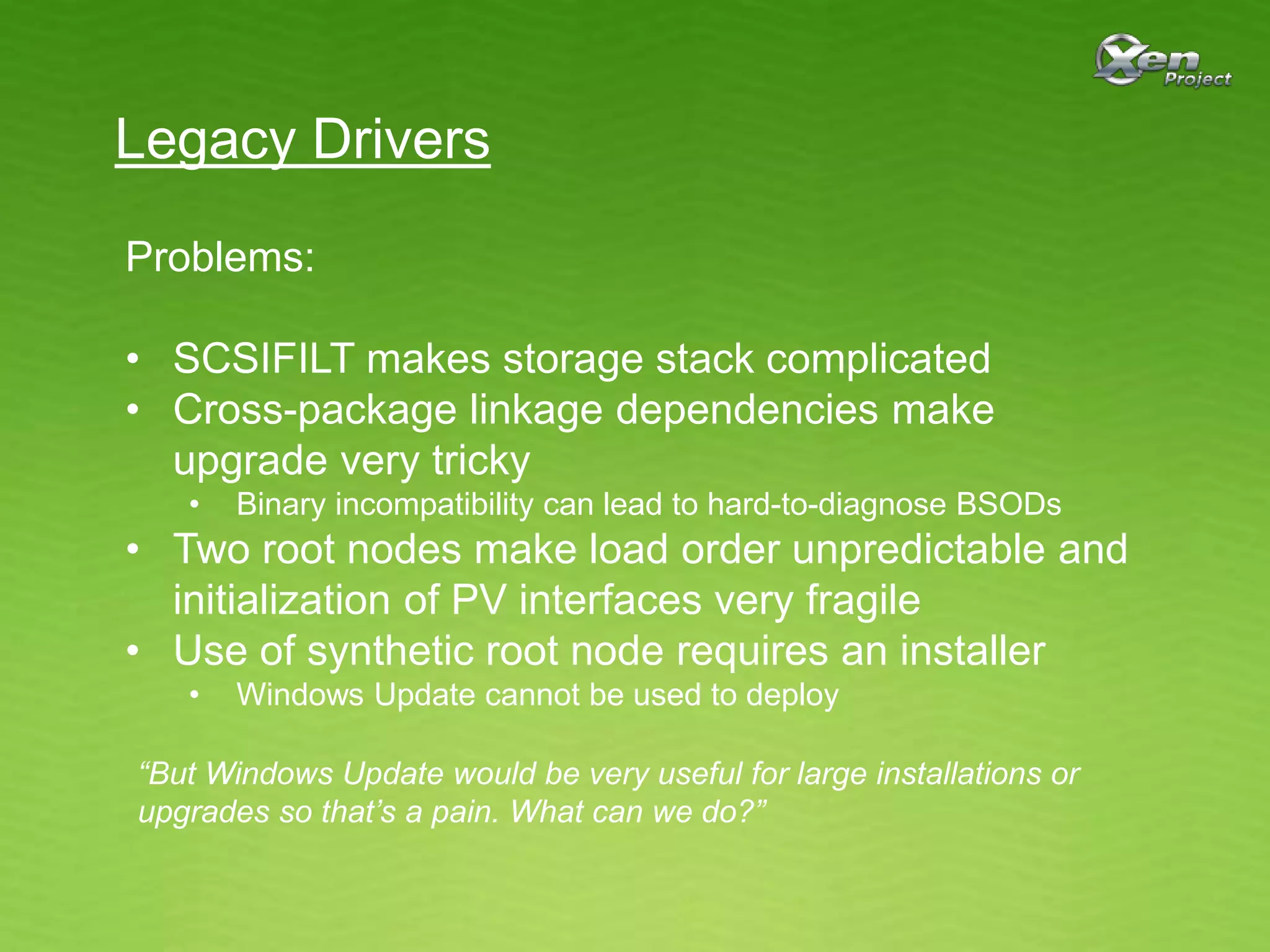 Legacy Drivers
Problems:
• SCSIFILT makes storage stack complicated
• Cross-package linkage dependencies make
upgrade very tricky
• Binary incompatibility can lead to hard-to-diagnose BSODs
• Two root nodes make load order unpredictable and
initialization of PV interfaces very fragile
• Use of synthetic root node requires an installer
• Windows Update cannot be used to deploy
“But Windows Update would be very useful for large installations or
upgrades so that’s a pain. What can we do?”
 