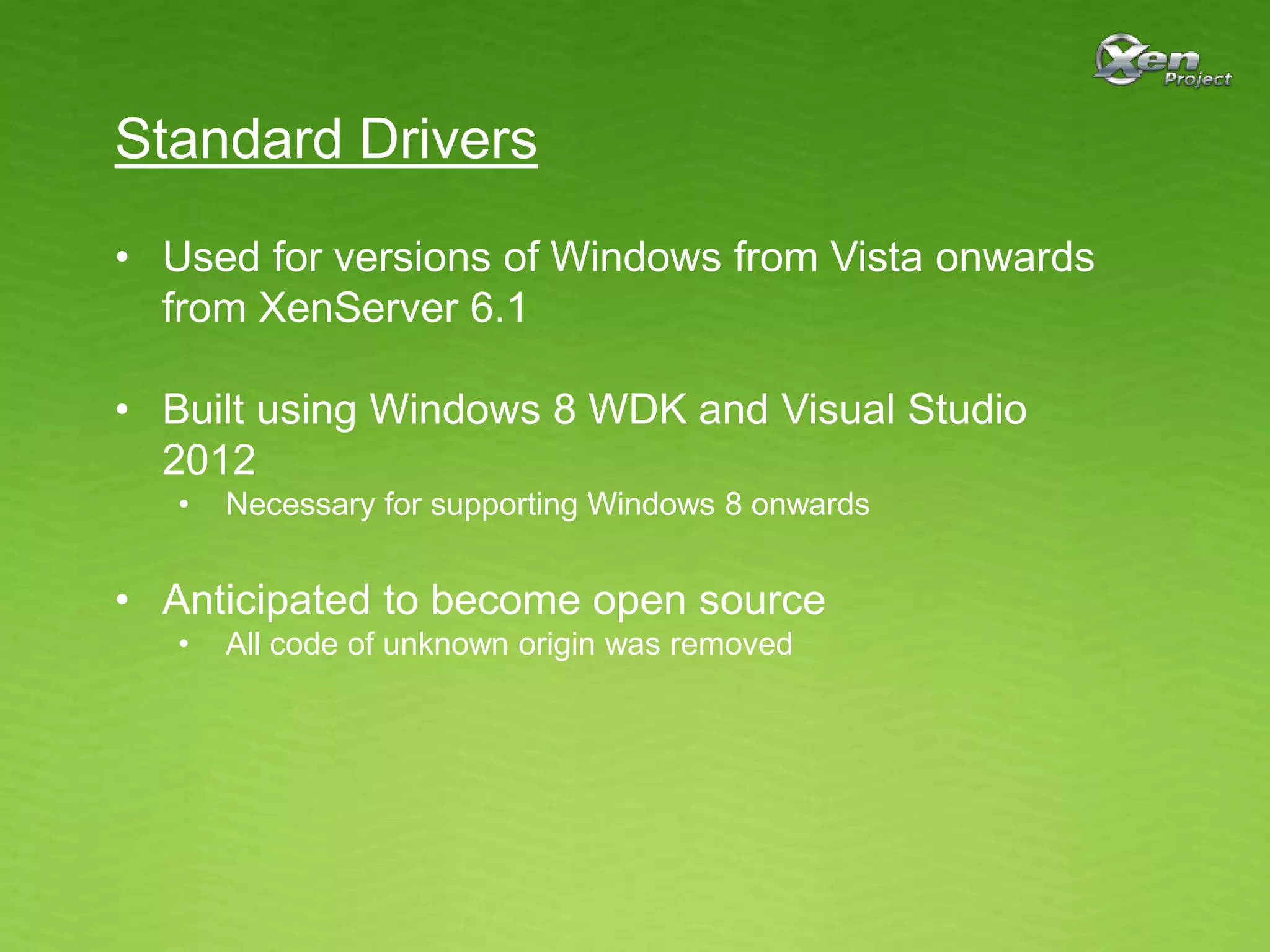 Standard Drivers
• Used for versions of Windows from Vista onwards
from XenServer 6.1
• Built using Windows 8 WDK and Visual Studio
2012
• Necessary for supporting Windows 8 onwards
• Anticipated to become open source
• All code of unknown origin was removed
 