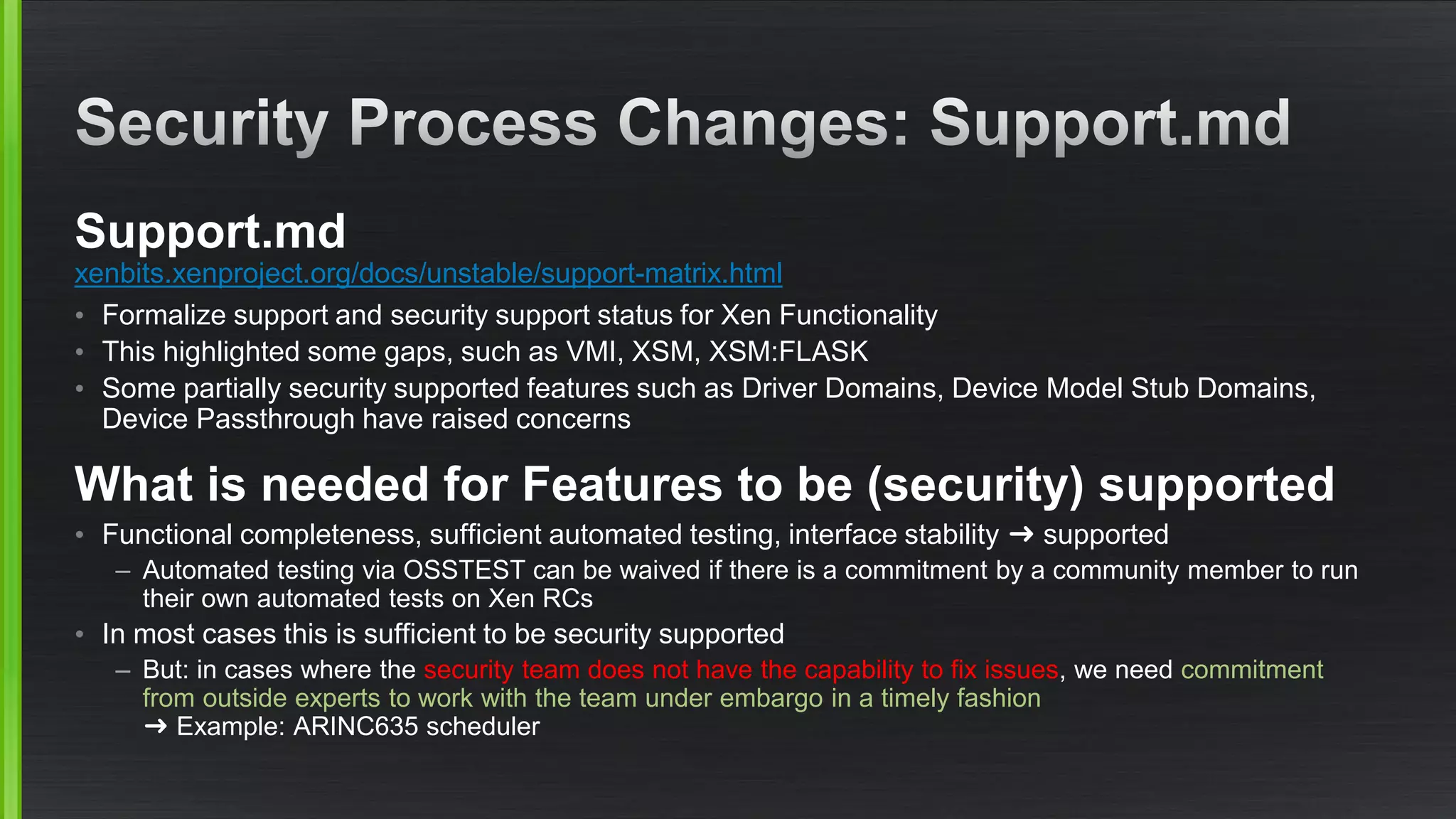 Support.md
xenbits.xenproject.org/docs/unstable/support-matrix.html
• Formalize support and security support status for Xen Functionality
• This highlighted some gaps, such as VMI, XSM, XSM:FLASK
• Some partially security supported features such as Driver Domains, Device Model Stub Domains,
Device Passthrough have raised concerns
What is needed for Features to be (security) supported
• Functional completeness, sufficient automated testing, interface stability ➜ supported
– Automated testing via OSSTEST can be waived if there is a commitment by a community member to run
their own automated tests on Xen RCs
• In most cases this is sufficient to be security supported
– But: in cases where the security team does not have the capability to fix issues, we need commitment
from outside experts to work with the team under embargo in a timely fashion
➜ Example: ARINC635 scheduler
 