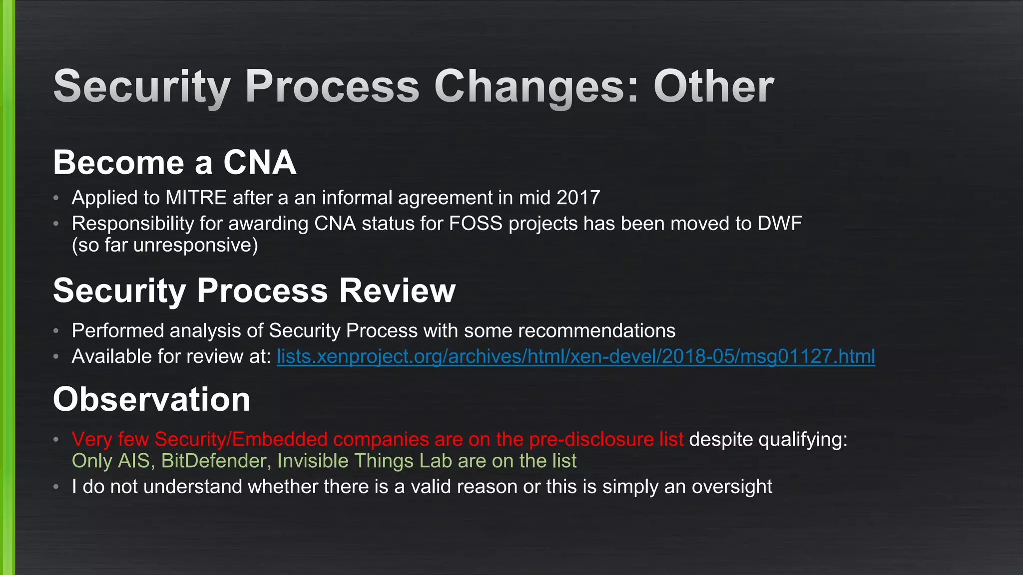 Become a CNA
• Applied to MITRE after a an informal agreement in mid 2017
• Responsibility for awarding CNA status for FOSS projects has been moved to DWF
(so far unresponsive)
Security Process Review
• Performed analysis of Security Process with some recommendations
• Available for review at: lists.xenproject.org/archives/html/xen-devel/2018-05/msg01127.html
Observation
• Very few Security/Embedded companies are on the pre-disclosure list despite qualifying:
Only AIS, BitDefender, Invisible Things Lab are on the list
• I do not understand whether there is a valid reason or this is simply an oversight
 