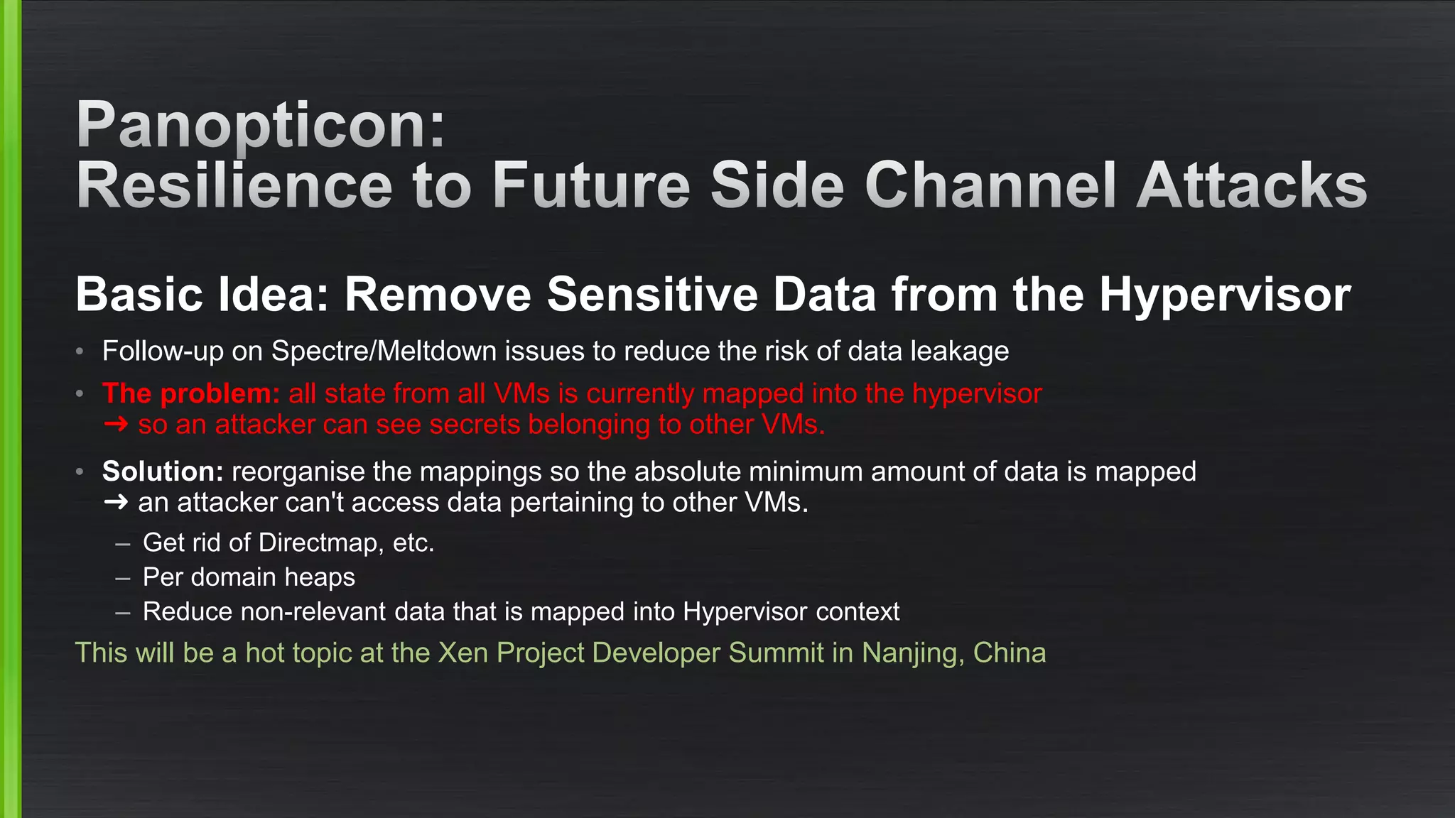 Basic Idea: Remove Sensitive Data from the Hypervisor
• Follow-up on Spectre/Meltdown issues to reduce the risk of data leakage
• The problem: all state from all VMs is currently mapped into the hypervisor
➜ so an attacker can see secrets belonging to other VMs.
• Solution: reorganise the mappings so the absolute minimum amount of data is mapped
➜ an attacker can't access data pertaining to other VMs.
– Get rid of Directmap, etc.
– Per domain heaps
– Reduce non-relevant data that is mapped into Hypervisor context
This will be a hot topic at the Xen Project Developer Summit in Nanjing, China
 