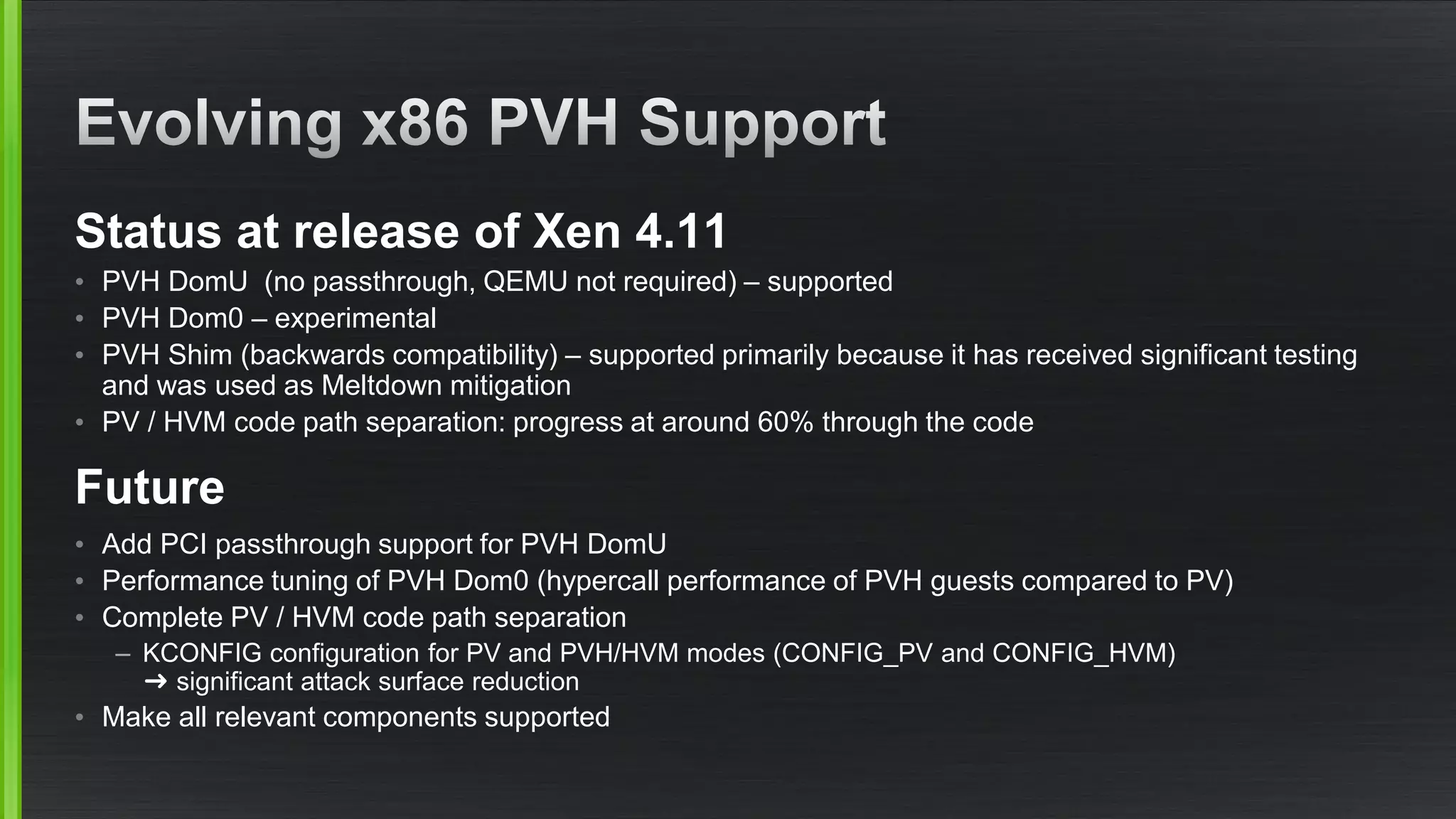 Status at release of Xen 4.11
• PVH DomU (no passthrough, QEMU not required) – supported
• PVH Dom0 – experimental
• PVH Shim (backwards compatibility) – supported primarily because it has received significant testing
and was used as Meltdown mitigation
• PV / HVM code path separation: progress at around 60% through the code
Future
• Add PCI passthrough support for PVH DomU
• Performance tuning of PVH Dom0 (hypercall performance of PVH guests compared to PV)
• Complete PV / HVM code path separation
– KCONFIG configuration for PV and PVH/HVM modes (CONFIG_PV and CONFIG_HVM)
➜ significant attack surface reduction
• Make all relevant components supported
 