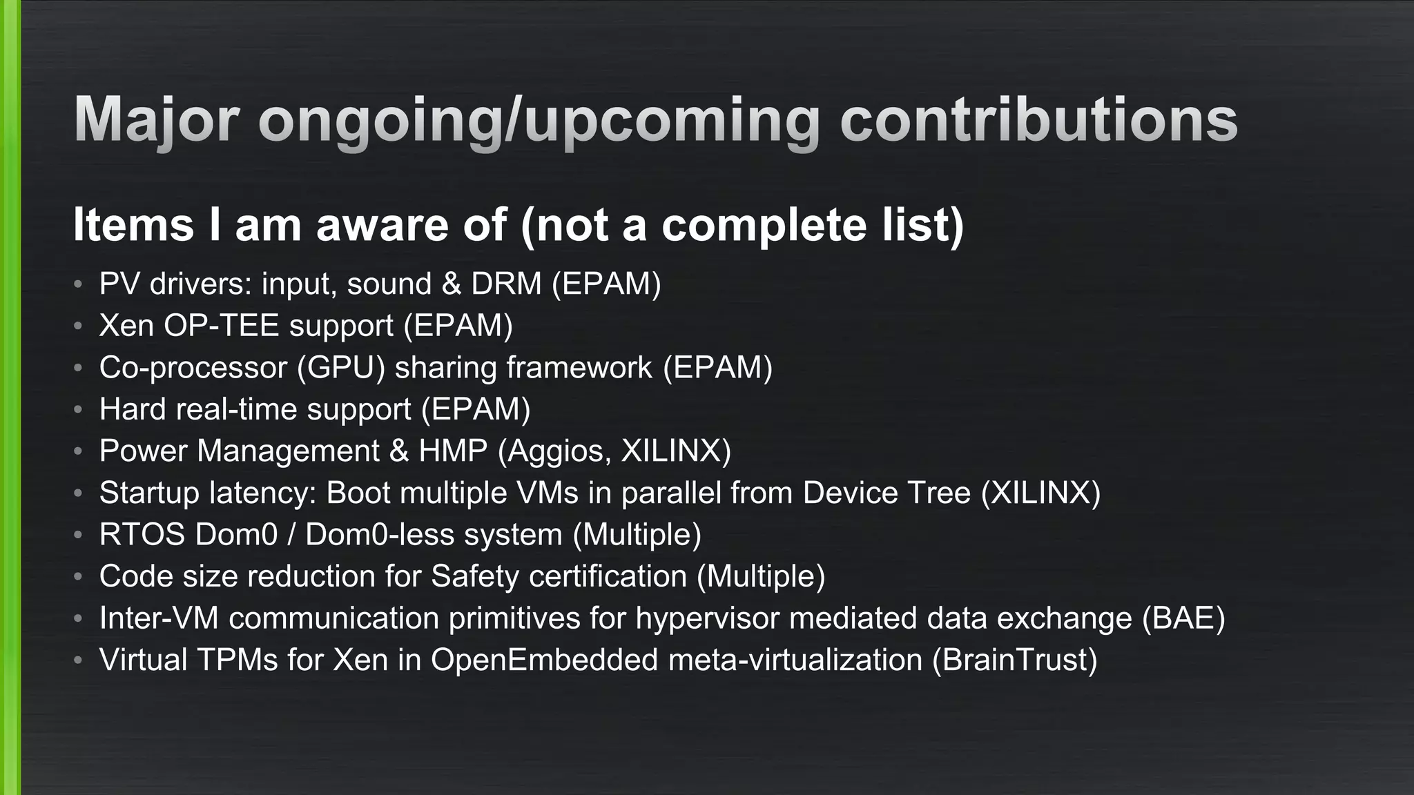 Items I am aware of (not a complete list)
• PV drivers: input, sound & DRM (EPAM)
• Xen OP-TEE support (EPAM)
• Co-processor (GPU) sharing framework (EPAM)
• Hard real-time support (EPAM)
• Power Management & HMP (Aggios, XILINX)
• Startup latency: Boot multiple VMs in parallel from Device Tree (XILINX)
• RTOS Dom0 / Dom0-less system (Multiple)
• Code size reduction for Safety certification (Multiple)
• Inter-VM communication primitives for hypervisor mediated data exchange (BAE)
• Virtual TPMs for Xen in OpenEmbedded meta-virtualization (BrainTrust)
 