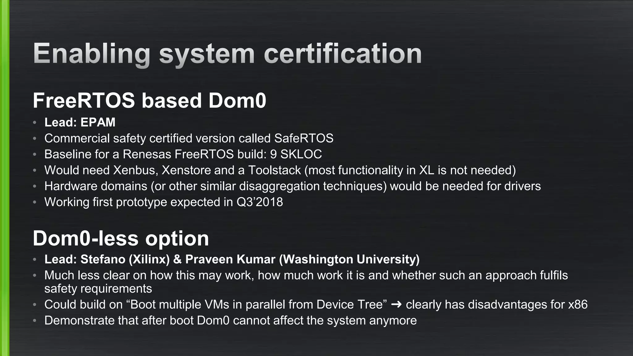 FreeRTOS based Dom0
• Lead: EPAM
• Commercial safety certified version called SafeRTOS
• Baseline for a Renesas FreeRTOS build: 9 SKLOC
• Would need Xenbus, Xenstore and a Toolstack (most functionality in XL is not needed)
• Hardware domains (or other similar disaggregation techniques) would be needed for drivers
• Working first prototype expected in Q3’2018
Dom0-less option
• Lead: Stefano (Xilinx) & Praveen Kumar (Washington University)
• Much less clear on how this may work, how much work it is and whether such an approach fulfils
safety requirements
• Could build on “Boot multiple VMs in parallel from Device Tree” ➜ clearly has disadvantages for x86
• Demonstrate that after boot Dom0 cannot affect the system anymore
 