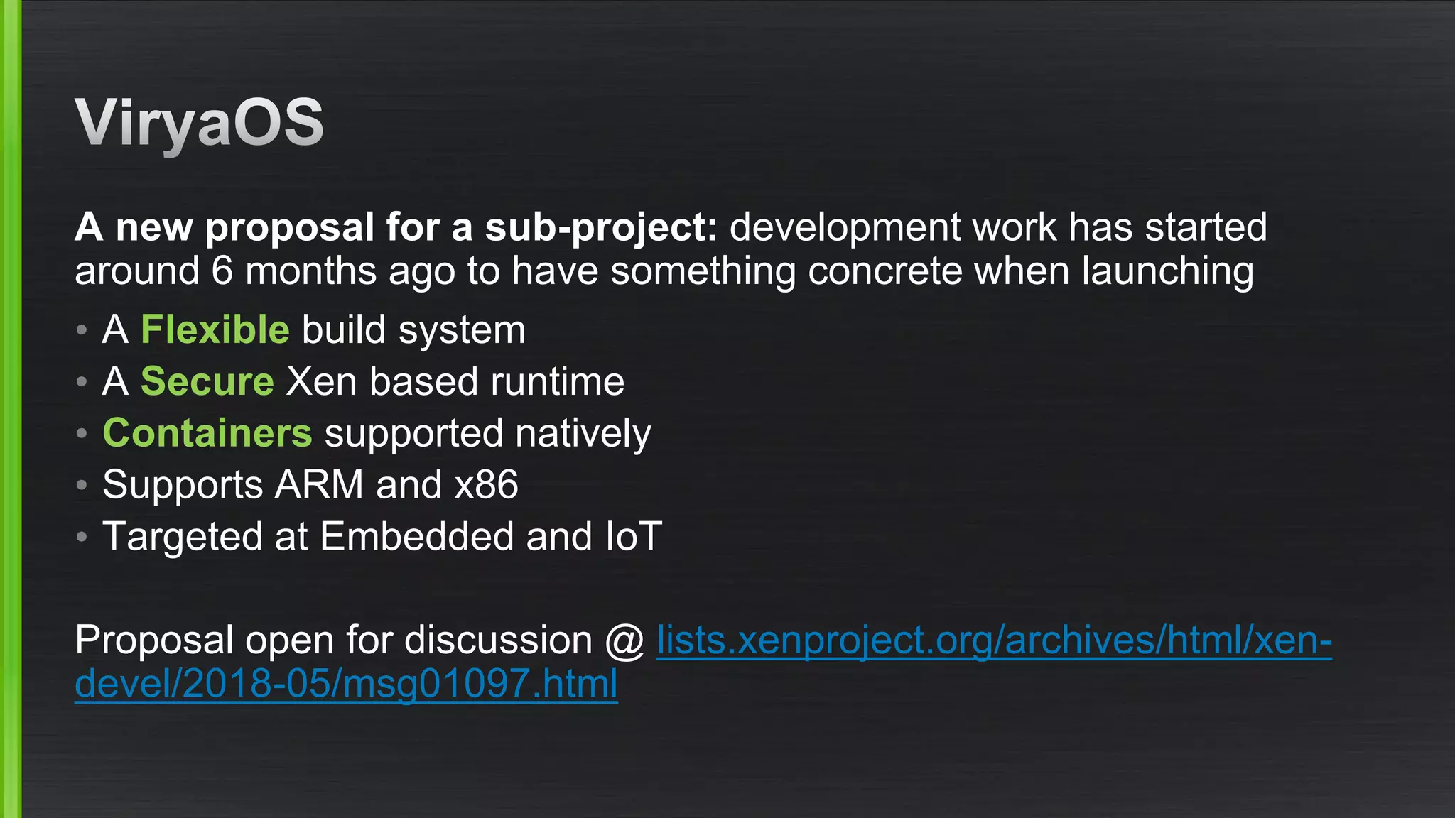 A new proposal for a sub-project: development work has started
around 6 months ago to have something concrete when launching
• A Flexible build system
• A Secure Xen based runtime
• Containers supported natively
• Supports ARM and x86
• Targeted at Embedded and IoT
Proposal open for discussion @ lists.xenproject.org/archives/html/xen-
devel/2018-05/msg01097.html
 