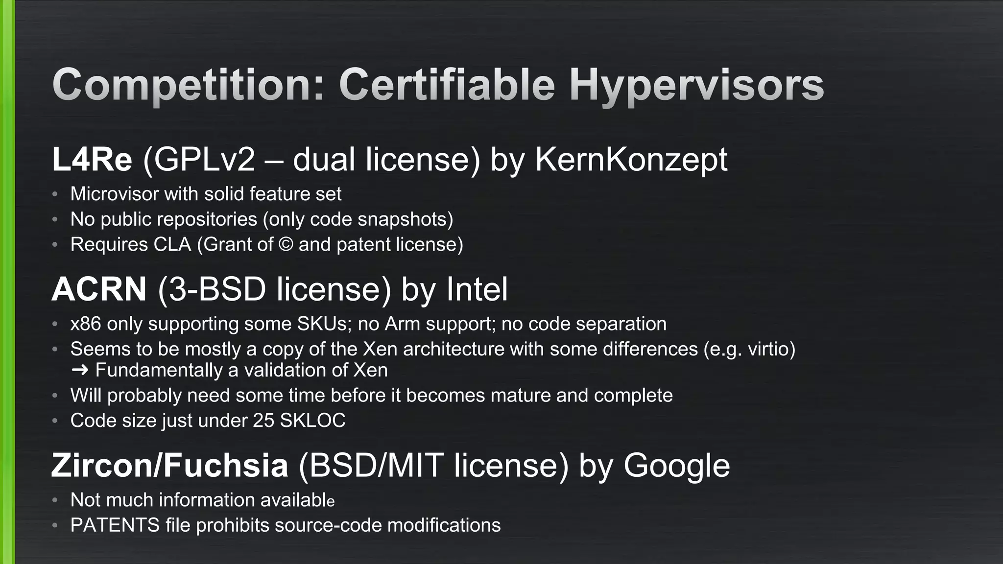 L4Re (GPLv2 – dual license) by KernKonzept
• Microvisor with solid feature set
• No public repositories (only code snapshots)
• Requires CLA (Grant of © and patent license)
ACRN (3-BSD license) by Intel
• x86 only supporting some SKUs; no Arm support; no code separation
• Seems to be mostly a copy of the Xen architecture with some differences (e.g. virtio)
➜ Fundamentally a validation of Xen
• Will probably need some time before it becomes mature and complete
• Code size just under 25 SKLOC
Zircon/Fuchsia (BSD/MIT license) by Google
• Not much information available
• PATENTS file prohibits source-code modifications
 