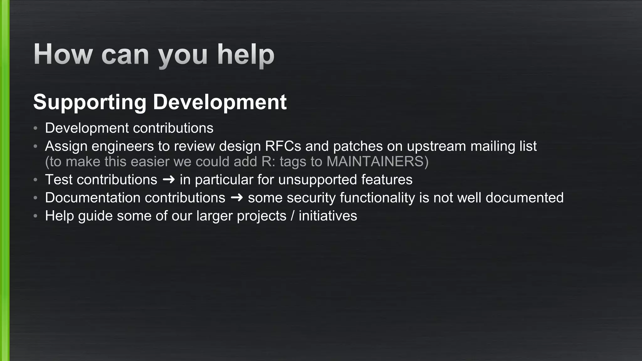 Supporting Development
• Development contributions
• Assign engineers to review design RFCs and patches on upstream mailing list
(to make this easier we could add R: tags to MAINTAINERS)
• Test contributions ➜ in particular for unsupported features
• Documentation contributions ➜ some security functionality is not well documented
• Help guide some of our larger projects / initiatives
 