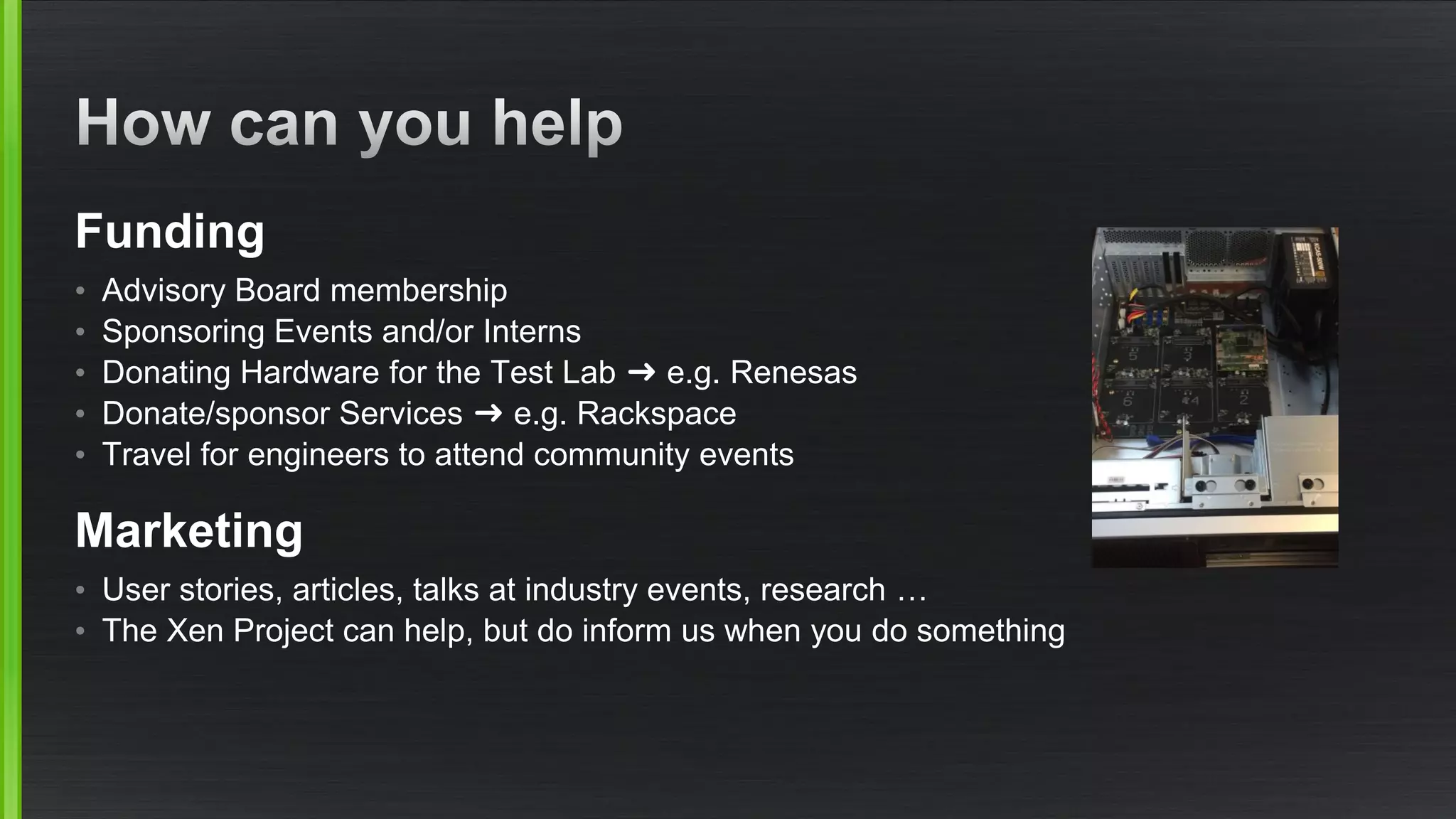 Funding
• Advisory Board membership
• Sponsoring Events and/or Interns
• Donating Hardware for the Test Lab ➜ e.g. Renesas
• Donate/sponsor Services ➜ e.g. Rackspace
• Travel for engineers to attend community events
Marketing
• User stories, articles, talks at industry events, research …
• The Xen Project can help, but do inform us when you do something
 