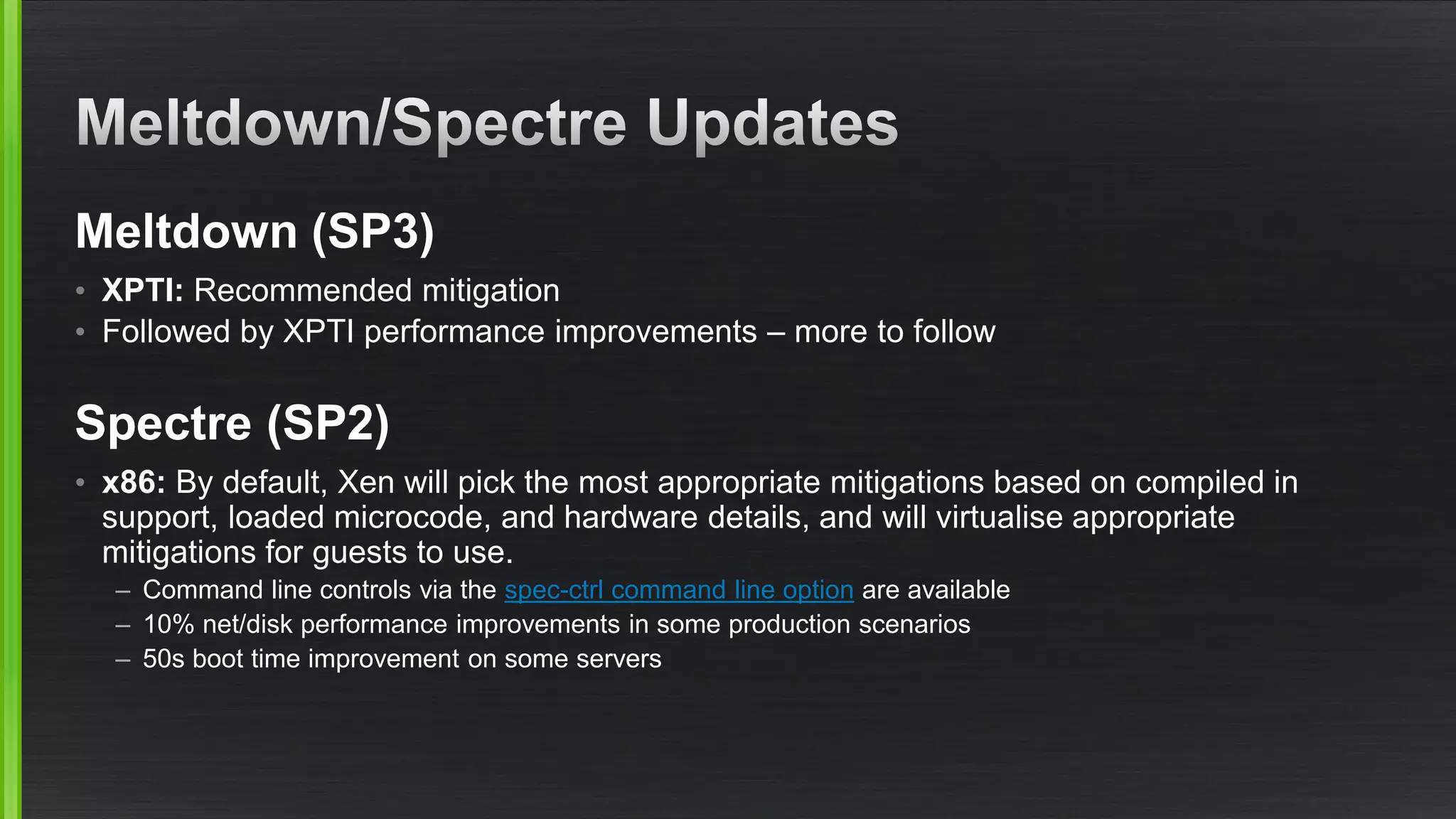 Meltdown (SP3)
• XPTI: Recommended mitigation
• Followed by XPTI performance improvements – more to follow
Spectre (SP2)
• x86: By default, Xen will pick the most appropriate mitigations based on compiled in
support, loaded microcode, and hardware details, and will virtualise appropriate
mitigations for guests to use.
– Command line controls via the spec-ctrl command line option are available
– 10% net/disk performance improvements in some production scenarios
– 50s boot time improvement on some servers
 