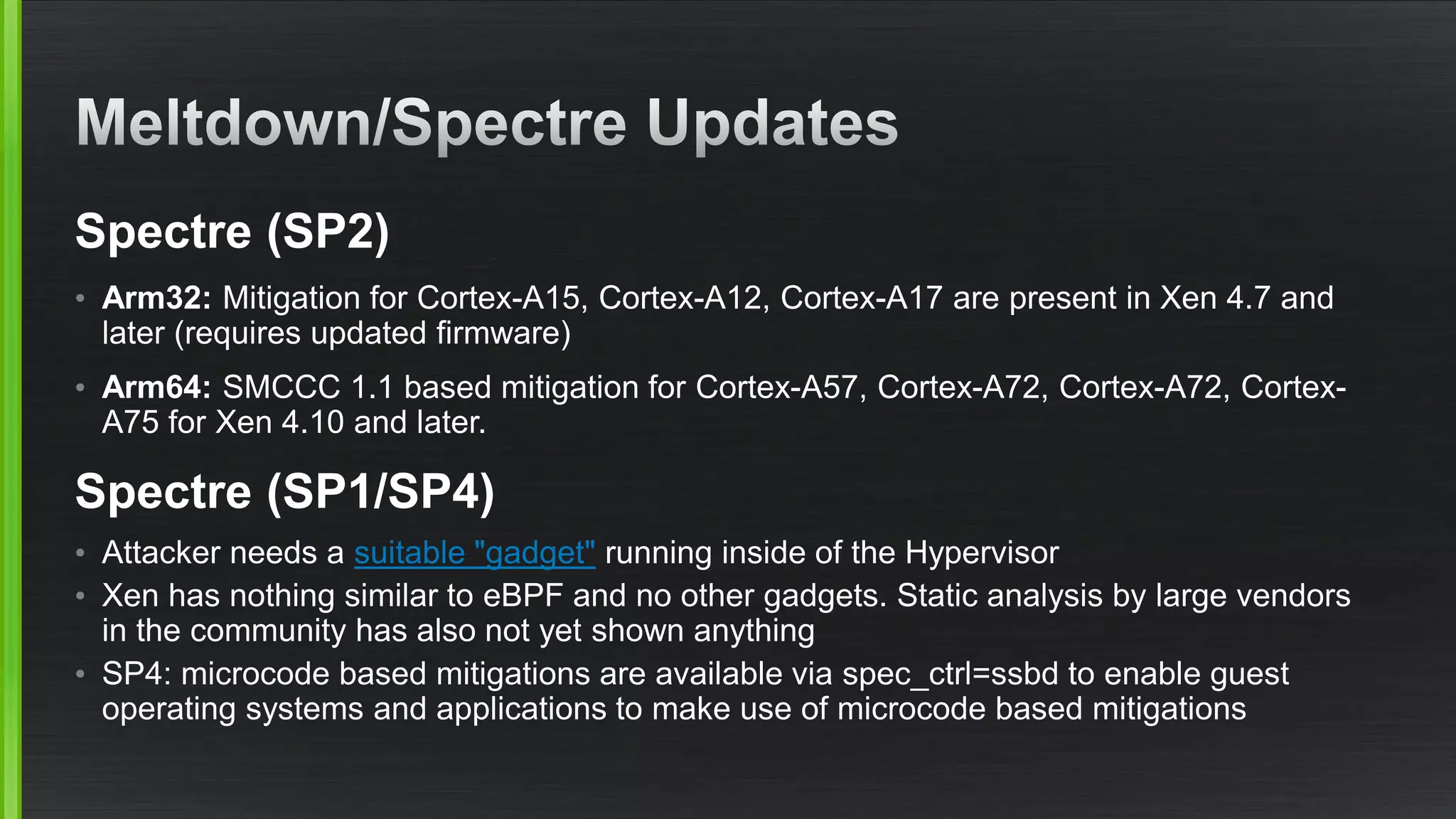 Spectre (SP2)
• Arm32: Mitigation for Cortex-A15, Cortex-A12, Cortex-A17 are present in Xen 4.7 and
later (requires updated firmware)
• Arm64: SMCCC 1.1 based mitigation for Cortex-A57, Cortex-A72, Cortex-A72, Cortex-
A75 for Xen 4.10 and later.
Spectre (SP1/SP4)
• Attacker needs a suitable "gadget" running inside of the Hypervisor
• Xen has nothing similar to eBPF and no other gadgets. Static analysis by large vendors
in the community has also not yet shown anything
• SP4: microcode based mitigations are available via spec_ctrl=ssbd to enable guest
operating systems and applications to make use of microcode based mitigations
 