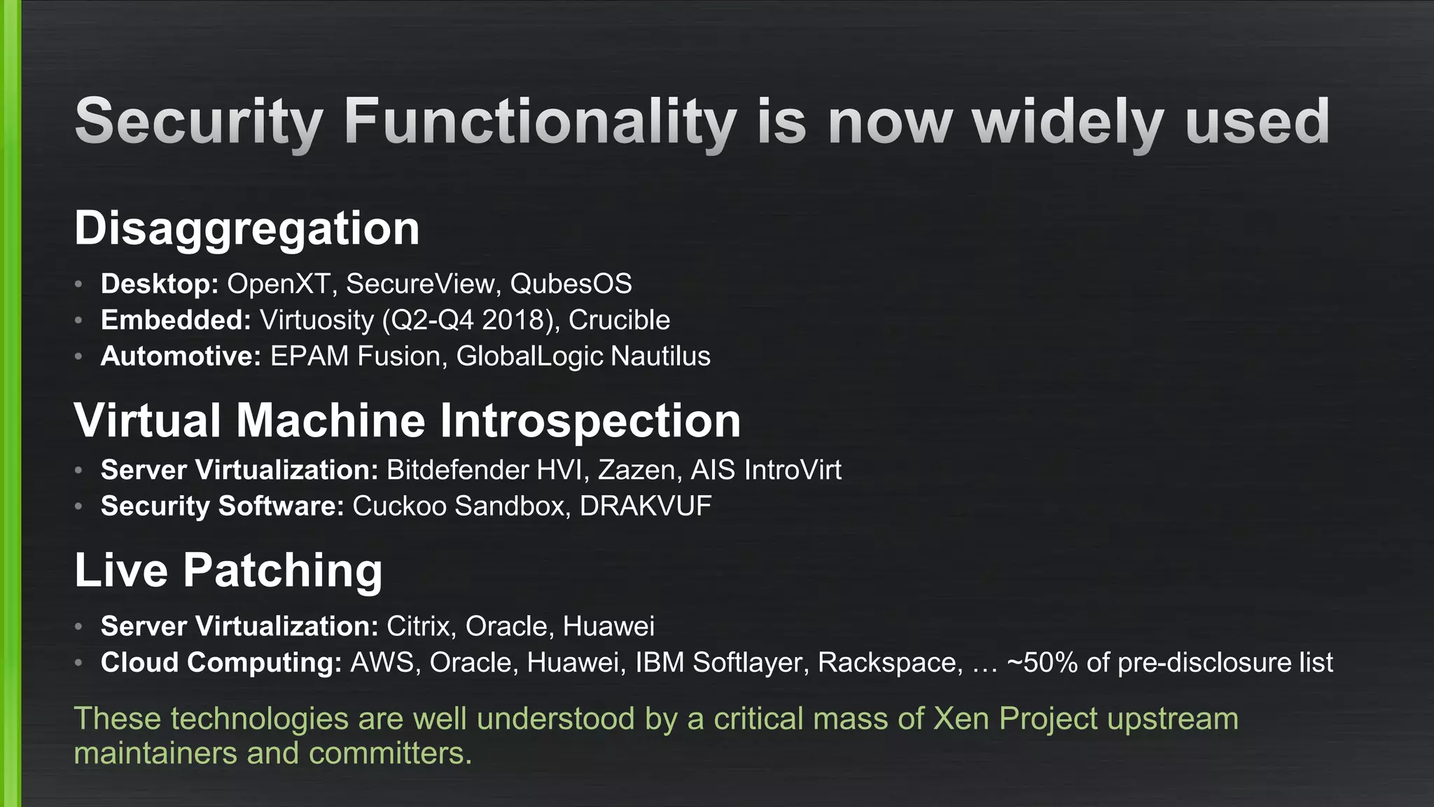 Disaggregation
• Desktop: OpenXT, SecureView, QubesOS
• Embedded: Virtuosity (Q2-Q4 2018), Crucible
• Automotive: EPAM Fusion, GlobalLogic Nautilus
Virtual Machine Introspection
• Server Virtualization: Bitdefender HVI, Zazen, AIS IntroVirt
• Security Software: Cuckoo Sandbox, DRAKVUF
Live Patching
• Server Virtualization: Citrix, Oracle, Huawei
• Cloud Computing: AWS, Oracle, Huawei, IBM Softlayer, Rackspace, … ~50% of pre-disclosure list
These technologies are well understood by a critical mass of Xen Project upstream
maintainers and committers.
 