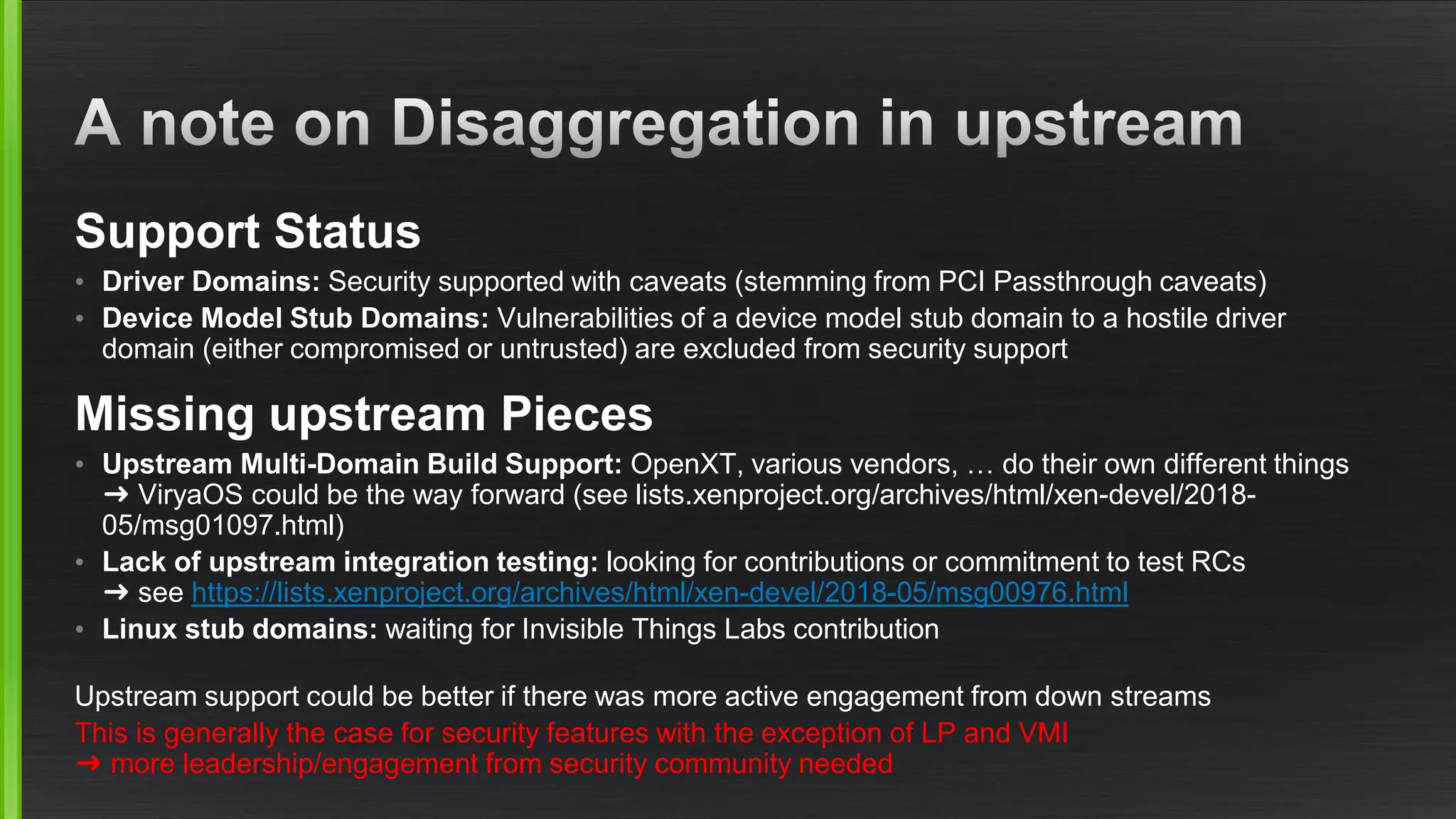 Support Status
• Driver Domains: Security supported with caveats (stemming from PCI Passthrough caveats)
• Device Model Stub Domains: Vulnerabilities of a device model stub domain to a hostile driver
domain (either compromised or untrusted) are excluded from security support
Missing upstream Pieces
• Upstream Multi-Domain Build Support: OpenXT, various vendors, … do their own different things
➜ ViryaOS could be the way forward (see lists.xenproject.org/archives/html/xen-devel/2018-
05/msg01097.html)
• Lack of upstream integration testing: looking for contributions or commitment to test RCs
➜ see https://lists.xenproject.org/archives/html/xen-devel/2018-05/msg00976.html
• Linux stub domains: waiting for Invisible Things Labs contribution
Upstream support could be better if there was more active engagement from down streams
This is generally the case for security features with the exception of LP and VMI
➜ more leadership/engagement from security community needed
 