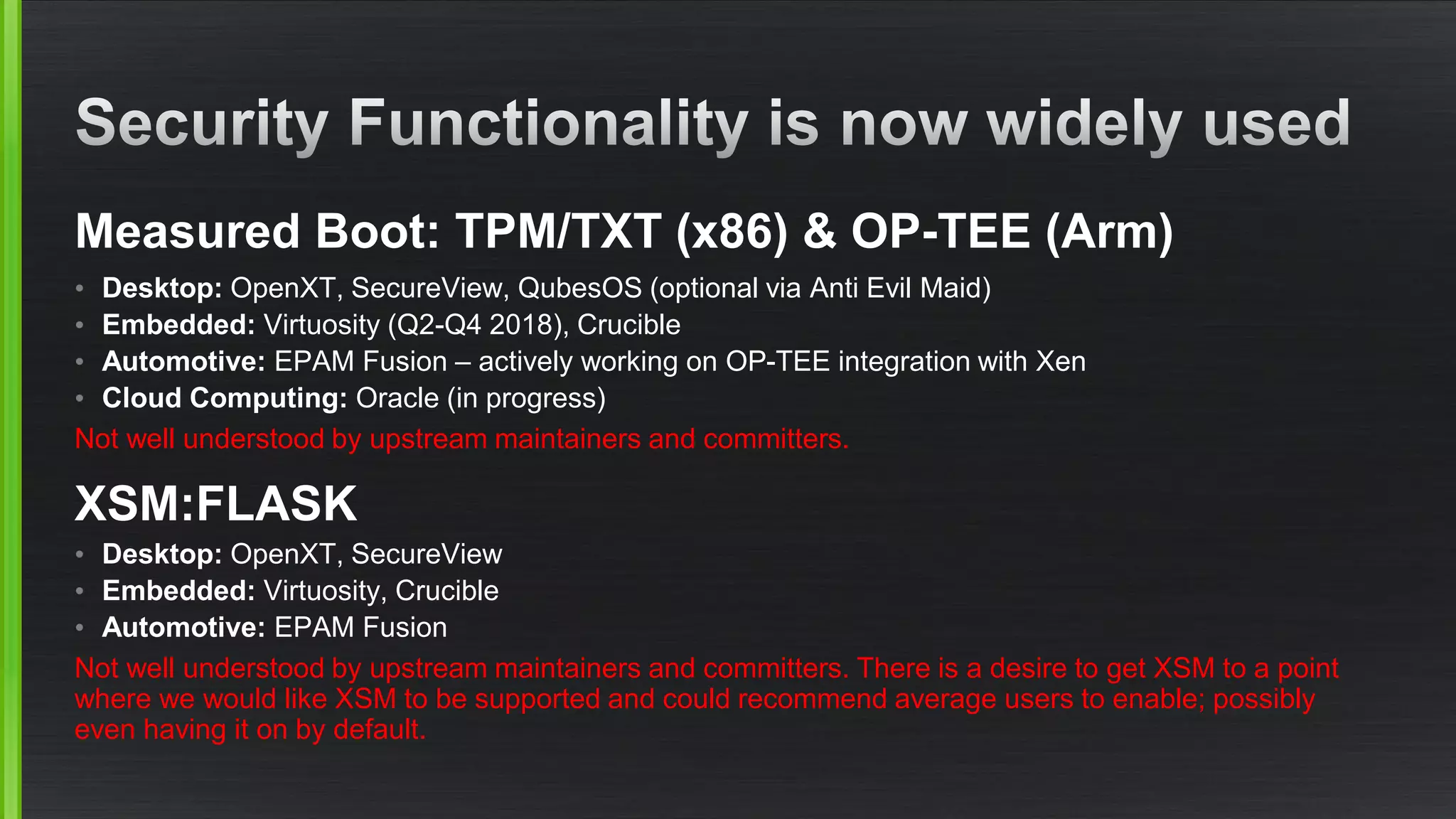 Measured Boot: TPM/TXT (x86) & OP-TEE (Arm)
• Desktop: OpenXT, SecureView, QubesOS (optional via Anti Evil Maid)
• Embedded: Virtuosity (Q2-Q4 2018), Crucible
• Automotive: EPAM Fusion – actively working on OP-TEE integration with Xen
• Cloud Computing: Oracle (in progress)
Not well understood by upstream maintainers and committers.
XSM:FLASK
• Desktop: OpenXT, SecureView
• Embedded: Virtuosity, Crucible
• Automotive: EPAM Fusion
Not well understood by upstream maintainers and committers. There is a desire to get XSM to a point
where we would like XSM to be supported and could recommend average users to enable; possibly
even having it on by default.
 