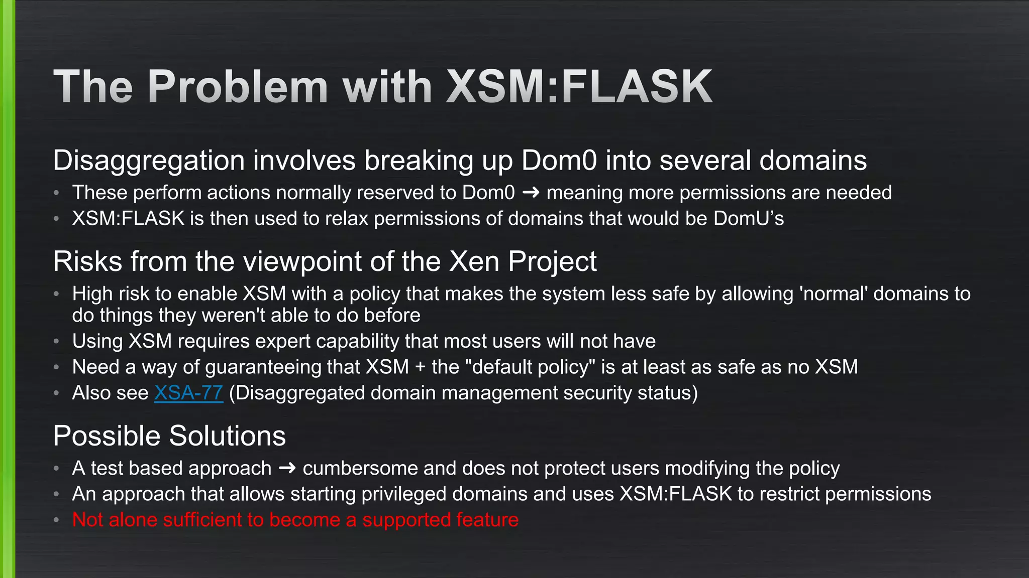 Disaggregation involves breaking up Dom0 into several domains
• These perform actions normally reserved to Dom0 ➜ meaning more permissions are needed
• XSM:FLASK is then used to relax permissions of domains that would be DomU’s
Risks from the viewpoint of the Xen Project
• High risk to enable XSM with a policy that makes the system less safe by allowing 'normal' domains to
do things they weren't able to do before
• Using XSM requires expert capability that most users will not have
• Need a way of guaranteeing that XSM + the "default policy" is at least as safe as no XSM
• Also see XSA-77 (Disaggregated domain management security status)
Possible Solutions
• A test based approach ➜ cumbersome and does not protect users modifying the policy
• An approach that allows starting privileged domains and uses XSM:FLASK to restrict permissions
• Not alone sufficient to become a supported feature
 
