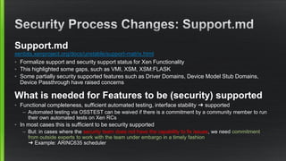 Support.md
xenbits.xenproject.org/docs/unstable/support-matrix.html
• Formalize support and security support status for Xen Functionality
• This highlighted some gaps, such as VMI, XSM, XSM:FLASK
• Some partially security supported features such as Driver Domains, Device Model Stub Domains,
Device Passthrough have raised concerns
What is needed for Features to be (security) supported
• Functional completeness, sufficient automated testing, interface stability ➜ supported
– Automated testing via OSSTEST can be waived if there is a commitment by a community member to run
their own automated tests on Xen RCs
• In most cases this is sufficient to be security supported
– But: in cases where the security team does not have the capability to fix issues, we need commitment
from outside experts to work with the team under embargo in a timely fashion
➜ Example: ARINC635 scheduler
 