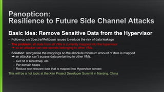 Basic Idea: Remove Sensitive Data from the Hypervisor
• Follow-up on Spectre/Meltdown issues to reduce the risk of data leakage
• The problem: all state from all VMs is currently mapped into the hypervisor
➜ so an attacker can see secrets belonging to other VMs.
• Solution: reorganise the mappings so the absolute minimum amount of data is mapped
➜ an attacker can't access data pertaining to other VMs.
– Get rid of Directmap, etc.
– Per domain heaps
– Reduce non-relevant data that is mapped into Hypervisor context
This will be a hot topic at the Xen Project Developer Summit in Nanjing, China
 
