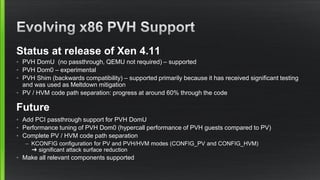 Status at release of Xen 4.11
• PVH DomU (no passthrough, QEMU not required) – supported
• PVH Dom0 – experimental
• PVH Shim (backwards compatibility) – supported primarily because it has received significant testing
and was used as Meltdown mitigation
• PV / HVM code path separation: progress at around 60% through the code
Future
• Add PCI passthrough support for PVH DomU
• Performance tuning of PVH Dom0 (hypercall performance of PVH guests compared to PV)
• Complete PV / HVM code path separation
– KCONFIG configuration for PV and PVH/HVM modes (CONFIG_PV and CONFIG_HVM)
➜ significant attack surface reduction
• Make all relevant components supported
 