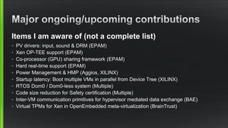Items I am aware of (not a complete list)
• PV drivers: input, sound & DRM (EPAM)
• Xen OP-TEE support (EPAM)
• Co-processor (GPU) sharing framework (EPAM)
• Hard real-time support (EPAM)
• Power Management & HMP (Aggios, XILINX)
• Startup latency: Boot multiple VMs in parallel from Device Tree (XILINX)
• RTOS Dom0 / Dom0-less system (Multiple)
• Code size reduction for Safety certification (Multiple)
• Inter-VM communication primitives for hypervisor mediated data exchange (BAE)
• Virtual TPMs for Xen in OpenEmbedded meta-virtualization (BrainTrust)
 